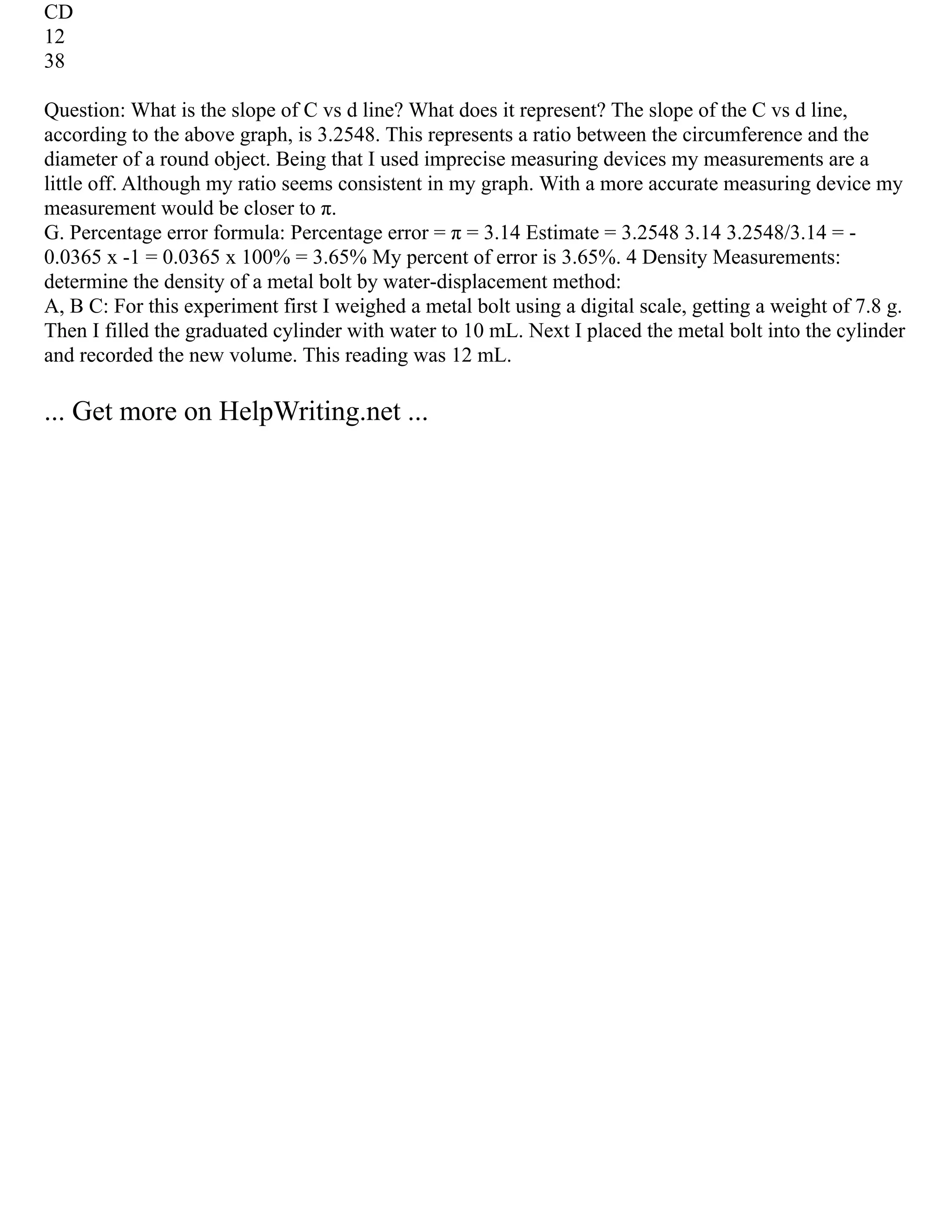 CD
12
38
Question: What is the slope of C vs d line? What does it represent? The slope of the C vs d line,
according to the above graph, is 3.2548. This represents a ratio between the circumference and the
diameter of a round object. Being that I used imprecise measuring devices my measurements are a
little off. Although my ratio seems consistent in my graph. With a more accurate measuring device my
measurement would be closer to π.
G. Percentage error formula: Percentage error = π = 3.14 Estimate = 3.2548 3.14 3.2548/3.14 = ‐
0.0365 x ‐1 = 0.0365 x 100% = 3.65% My percent of error is 3.65%. 4 Density Measurements:
determine the density of a metal bolt by water‐displacement method:
A, B C: For this experiment first I weighed a metal bolt using a digital scale, getting a weight of 7.8 g.
Then I filled the graduated cylinder with water to 10 mL. Next I placed the metal bolt into the cylinder
and recorded the new volume. This reading was 12 mL.
... Get more on HelpWriting.net ...
 
