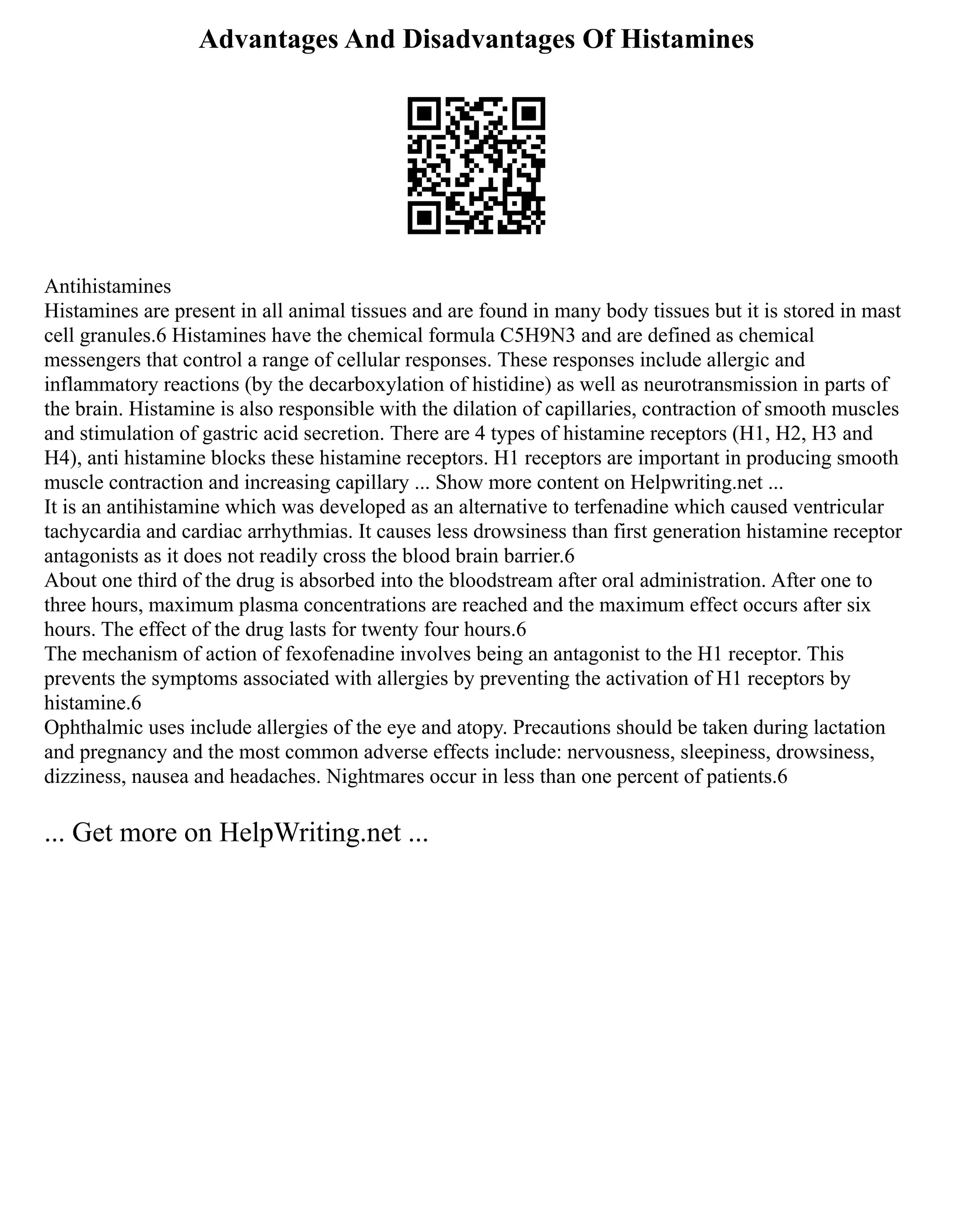 Advantages And Disadvantages Of Histamines
Antihistamines
Histamines are present in all animal tissues and are found in many body tissues but it is stored in mast
cell granules.6 Histamines have the chemical formula C5H9N3 and are defined as chemical
messengers that control a range of cellular responses. These responses include allergic and
inflammatory reactions (by the decarboxylation of histidine) as well as neurotransmission in parts of
the brain. Histamine is also responsible with the dilation of capillaries, contraction of smooth muscles
and stimulation of gastric acid secretion. There are 4 types of histamine receptors (H1, H2, H3 and
H4), anti histamine blocks these histamine receptors. H1 receptors are important in producing smooth
muscle contraction and increasing capillary ... Show more content on Helpwriting.net ...
It is an antihistamine which was developed as an alternative to terfenadine which caused ventricular
tachycardia and cardiac arrhythmias. It causes less drowsiness than first generation histamine receptor
antagonists as it does not readily cross the blood brain barrier.6
About one third of the drug is absorbed into the bloodstream after oral administration. After one to
three hours, maximum plasma concentrations are reached and the maximum effect occurs after six
hours. The effect of the drug lasts for twenty four hours.6
The mechanism of action of fexofenadine involves being an antagonist to the H1 receptor. This
prevents the symptoms associated with allergies by preventing the activation of H1 receptors by
histamine.6
Ophthalmic uses include allergies of the eye and atopy. Precautions should be taken during lactation
and pregnancy and the most common adverse effects include: nervousness, sleepiness, drowsiness,
dizziness, nausea and headaches. Nightmares occur in less than one percent of patients.6
... Get more on HelpWriting.net ...
 