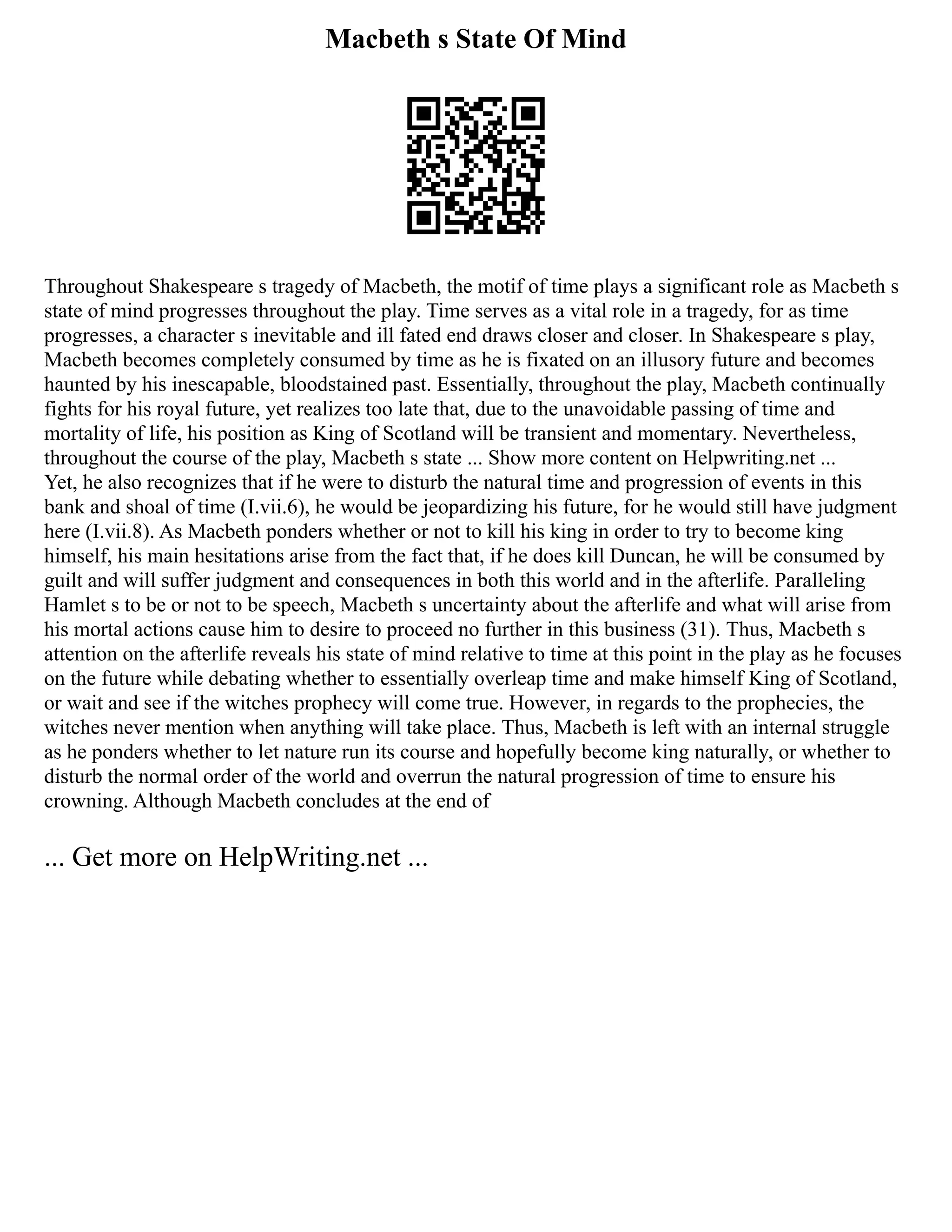 Macbeth s State Of Mind
Throughout Shakespeare s tragedy of Macbeth, the motif of time plays a significant role as Macbeth s
state of mind progresses throughout the play. Time serves as a vital role in a tragedy, for as time
progresses, a character s inevitable and ill fated end draws closer and closer. In Shakespeare s play,
Macbeth becomes completely consumed by time as he is fixated on an illusory future and becomes
haunted by his inescapable, bloodstained past. Essentially, throughout the play, Macbeth continually
fights for his royal future, yet realizes too late that, due to the unavoidable passing of time and
mortality of life, his position as King of Scotland will be transient and momentary. Nevertheless,
throughout the course of the play, Macbeth s state ... Show more content on Helpwriting.net ...
Yet, he also recognizes that if he were to disturb the natural time and progression of events in this
bank and shoal of time (I.vii.6), he would be jeopardizing his future, for he would still have judgment
here (I.vii.8). As Macbeth ponders whether or not to kill his king in order to try to become king
himself, his main hesitations arise from the fact that, if he does kill Duncan, he will be consumed by
guilt and will suffer judgment and consequences in both this world and in the afterlife. Paralleling
Hamlet s to be or not to be speech, Macbeth s uncertainty about the afterlife and what will arise from
his mortal actions cause him to desire to proceed no further in this business (31). Thus, Macbeth s
attention on the afterlife reveals his state of mind relative to time at this point in the play as he focuses
on the future while debating whether to essentially overleap time and make himself King of Scotland,
or wait and see if the witches prophecy will come true. However, in regards to the prophecies, the
witches never mention when anything will take place. Thus, Macbeth is left with an internal struggle
as he ponders whether to let nature run its course and hopefully become king naturally, or whether to
disturb the normal order of the world and overrun the natural progression of time to ensure his
crowning. Although Macbeth concludes at the end of
... Get more on HelpWriting.net ...
 
