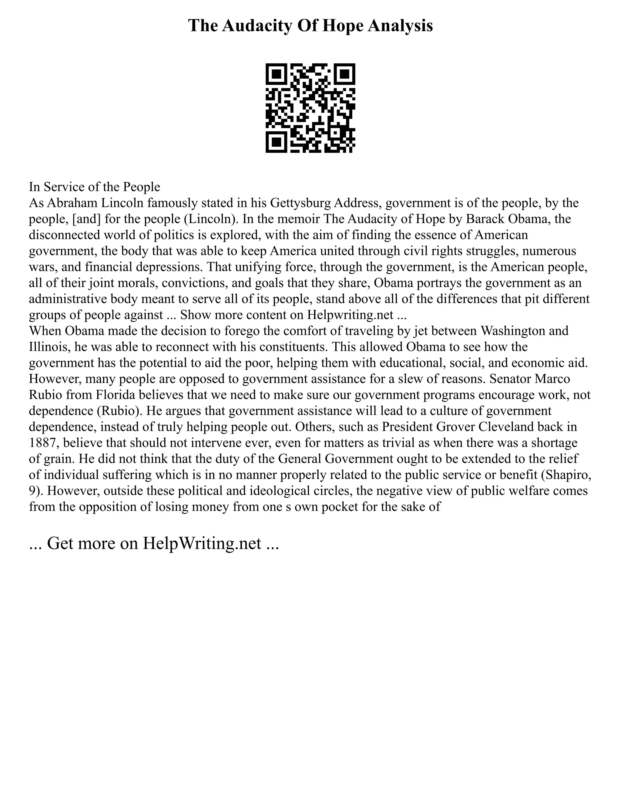The Audacity Of Hope Analysis
In Service of the People
As Abraham Lincoln famously stated in his Gettysburg Address, government is of the people, by the
people, [and] for the people (Lincoln). In the memoir The Audacity of Hope by Barack Obama, the
disconnected world of politics is explored, with the aim of finding the essence of American
government, the body that was able to keep America united through civil rights struggles, numerous
wars, and financial depressions. That unifying force, through the government, is the American people,
all of their joint morals, convictions, and goals that they share, Obama portrays the government as an
administrative body meant to serve all of its people, stand above all of the differences that pit different
groups of people against ... Show more content on Helpwriting.net ...
When Obama made the decision to forego the comfort of traveling by jet between Washington and
Illinois, he was able to reconnect with his constituents. This allowed Obama to see how the
government has the potential to aid the poor, helping them with educational, social, and economic aid.
However, many people are opposed to government assistance for a slew of reasons. Senator Marco
Rubio from Florida believes that we need to make sure our government programs encourage work, not
dependence (Rubio). He argues that government assistance will lead to a culture of government
dependence, instead of truly helping people out. Others, such as President Grover Cleveland back in
1887, believe that should not intervene ever, even for matters as trivial as when there was a shortage
of grain. He did not think that the duty of the General Government ought to be extended to the relief
of individual suffering which is in no manner properly related to the public service or benefit (Shapiro,
9). However, outside these political and ideological circles, the negative view of public welfare comes
from the opposition of losing money from one s own pocket for the sake of
... Get more on HelpWriting.net ...
 