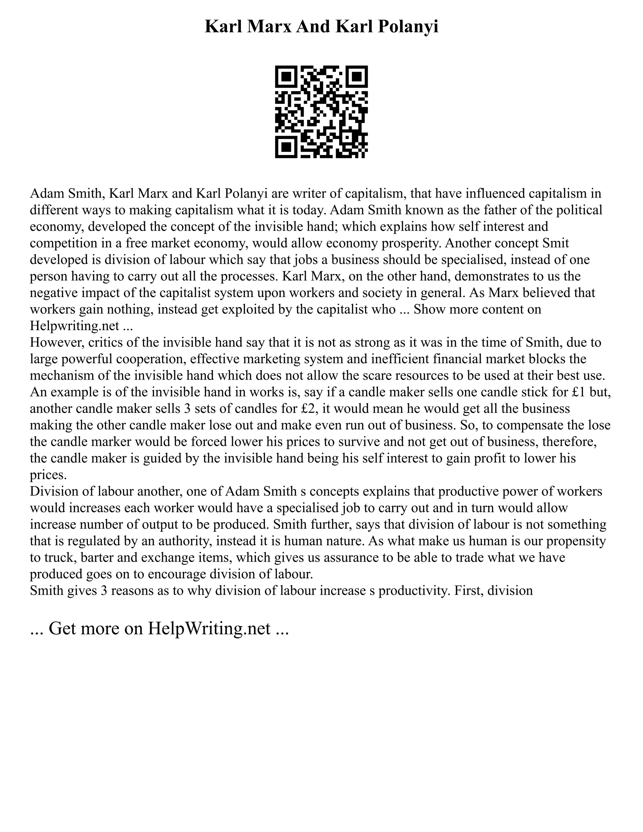 Karl Marx And Karl Polanyi
Adam Smith, Karl Marx and Karl Polanyi are writer of capitalism, that have influenced capitalism in
different ways to making capitalism what it is today. Adam Smith known as the father of the political
economy, developed the concept of the invisible hand; which explains how self interest and
competition in a free market economy, would allow economy prosperity. Another concept Smit
developed is division of labour which say that jobs a business should be specialised, instead of one
person having to carry out all the processes. Karl Marx, on the other hand, demonstrates to us the
negative impact of the capitalist system upon workers and society in general. As Marx believed that
workers gain nothing, instead get exploited by the capitalist who ... Show more content on
Helpwriting.net ...
However, critics of the invisible hand say that it is not as strong as it was in the time of Smith, due to
large powerful cooperation, effective marketing system and inefficient financial market blocks the
mechanism of the invisible hand which does not allow the scare resources to be used at their best use.
An example is of the invisible hand in works is, say if a candle maker sells one candle stick for £1 but,
another candle maker sells 3 sets of candles for £2, it would mean he would get all the business
making the other candle maker lose out and make even run out of business. So, to compensate the lose
the candle marker would be forced lower his prices to survive and not get out of business, therefore,
the candle maker is guided by the invisible hand being his self interest to gain profit to lower his
prices.
Division of labour another, one of Adam Smith s concepts explains that productive power of workers
would increases each worker would have a specialised job to carry out and in turn would allow
increase number of output to be produced. Smith further, says that division of labour is not something
that is regulated by an authority, instead it is human nature. As what make us human is our propensity
to truck, barter and exchange items, which gives us assurance to be able to trade what we have
produced goes on to encourage division of labour.
Smith gives 3 reasons as to why division of labour increase s productivity. First, division
... Get more on HelpWriting.net ...
 
