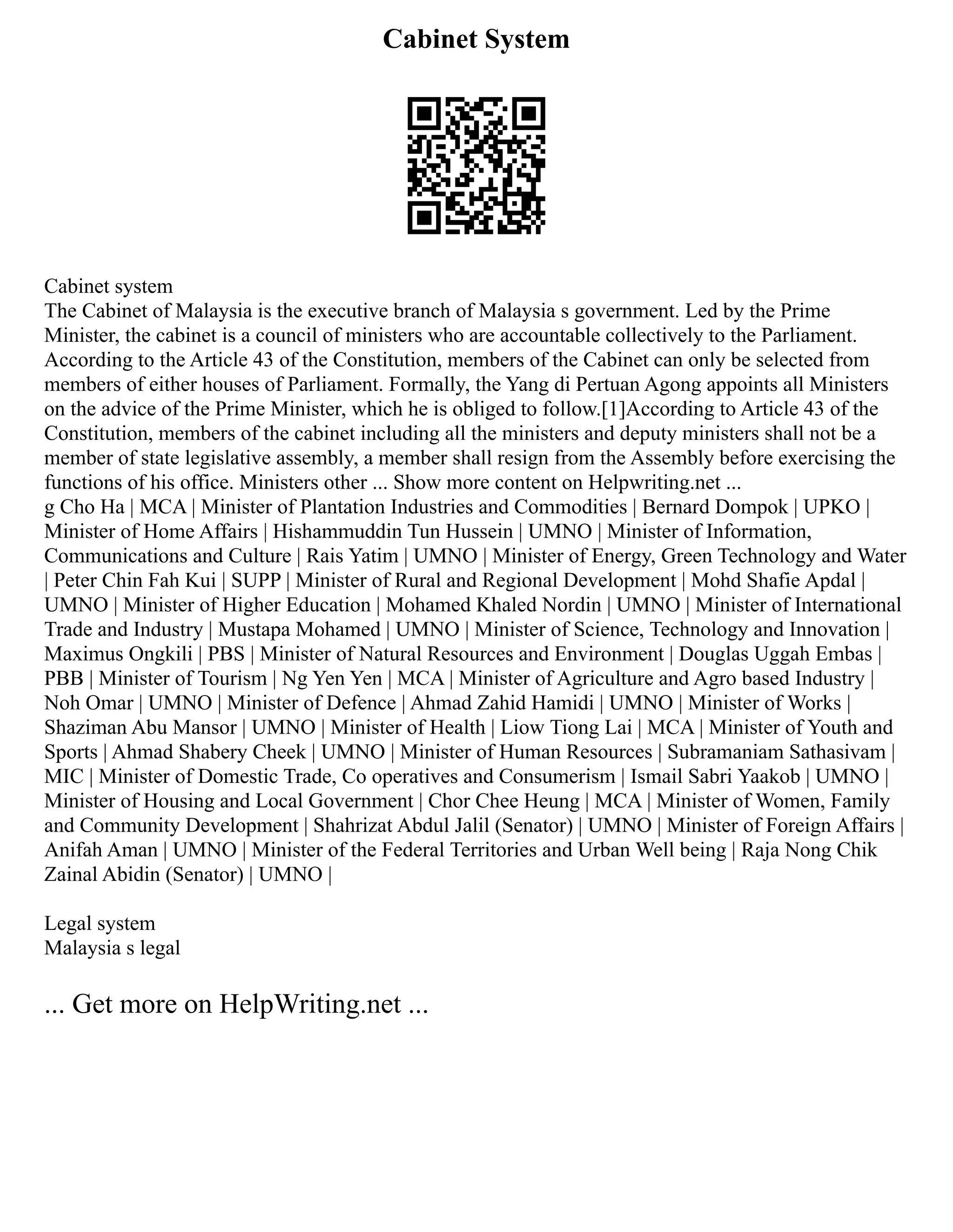 Cabinet System
Cabinet system
The Cabinet of Malaysia is the executive branch of Malaysia s government. Led by the Prime
Minister, the cabinet is a council of ministers who are accountable collectively to the Parliament.
According to the Article 43 of the Constitution, members of the Cabinet can only be selected from
members of either houses of Parliament. Formally, the Yang di Pertuan Agong appoints all Ministers
on the advice of the Prime Minister, which he is obliged to follow.[1]According to Article 43 of the
Constitution, members of the cabinet including all the ministers and deputy ministers shall not be a
member of state legislative assembly, a member shall resign from the Assembly before exercising the
functions of his office. Ministers other ... Show more content on Helpwriting.net ...
g Cho Ha | MCA | Minister of Plantation Industries and Commodities | Bernard Dompok | UPKO |
Minister of Home Affairs | Hishammuddin Tun Hussein | UMNO | Minister of Information,
Communications and Culture | Rais Yatim | UMNO | Minister of Energy, Green Technology and Water
| Peter Chin Fah Kui | SUPP | Minister of Rural and Regional Development | Mohd Shafie Apdal |
UMNO | Minister of Higher Education | Mohamed Khaled Nordin | UMNO | Minister of International
Trade and Industry | Mustapa Mohamed | UMNO | Minister of Science, Technology and Innovation |
Maximus Ongkili | PBS | Minister of Natural Resources and Environment | Douglas Uggah Embas |
PBB | Minister of Tourism | Ng Yen Yen | MCA | Minister of Agriculture and Agro based Industry |
Noh Omar | UMNO | Minister of Defence | Ahmad Zahid Hamidi | UMNO | Minister of Works |
Shaziman Abu Mansor | UMNO | Minister of Health | Liow Tiong Lai | MCA | Minister of Youth and
Sports | Ahmad Shabery Cheek | UMNO | Minister of Human Resources | Subramaniam Sathasivam |
MIC | Minister of Domestic Trade, Co operatives and Consumerism | Ismail Sabri Yaakob | UMNO |
Minister of Housing and Local Government | Chor Chee Heung | MCA | Minister of Women, Family
and Community Development | Shahrizat Abdul Jalil (Senator) | UMNO | Minister of Foreign Affairs |
Anifah Aman | UMNO | Minister of the Federal Territories and Urban Well being | Raja Nong Chik
Zainal Abidin (Senator) | UMNO |
Legal system
Malaysia s legal
... Get more on HelpWriting.net ...
 