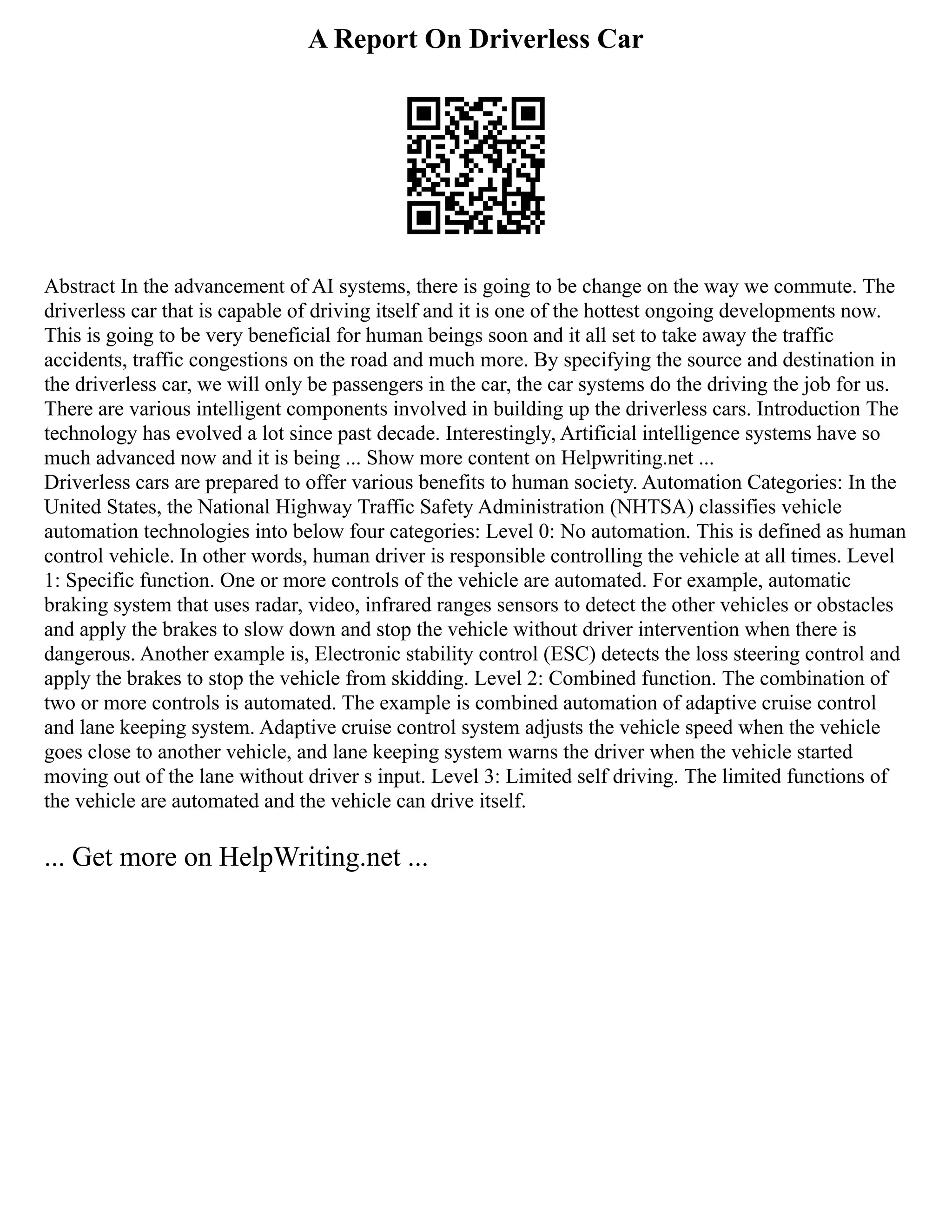A Report On Driverless Car
Abstract In the advancement of AI systems, there is going to be change on the way we commute. The
driverless car that is capable of driving itself and it is one of the hottest ongoing developments now.
This is going to be very beneficial for human beings soon and it all set to take away the traffic
accidents, traffic congestions on the road and much more. By specifying the source and destination in
the driverless car, we will only be passengers in the car, the car systems do the driving the job for us.
There are various intelligent components involved in building up the driverless cars. Introduction The
technology has evolved a lot since past decade. Interestingly, Artificial intelligence systems have so
much advanced now and it is being ... Show more content on Helpwriting.net ...
Driverless cars are prepared to offer various benefits to human society. Automation Categories: In the
United States, the National Highway Traffic Safety Administration (NHTSA) classifies vehicle
automation technologies into below four categories: Level 0: No automation. This is defined as human
control vehicle. In other words, human driver is responsible controlling the vehicle at all times. Level
1: Specific function. One or more controls of the vehicle are automated. For example, automatic
braking system that uses radar, video, infrared ranges sensors to detect the other vehicles or obstacles
and apply the brakes to slow down and stop the vehicle without driver intervention when there is
dangerous. Another example is, Electronic stability control (ESC) detects the loss steering control and
apply the brakes to stop the vehicle from skidding. Level 2: Combined function. The combination of
two or more controls is automated. The example is combined automation of adaptive cruise control
and lane keeping system. Adaptive cruise control system adjusts the vehicle speed when the vehicle
goes close to another vehicle, and lane keeping system warns the driver when the vehicle started
moving out of the lane without driver s input. Level 3: Limited self driving. The limited functions of
the vehicle are automated and the vehicle can drive itself.
... Get more on HelpWriting.net ...
 