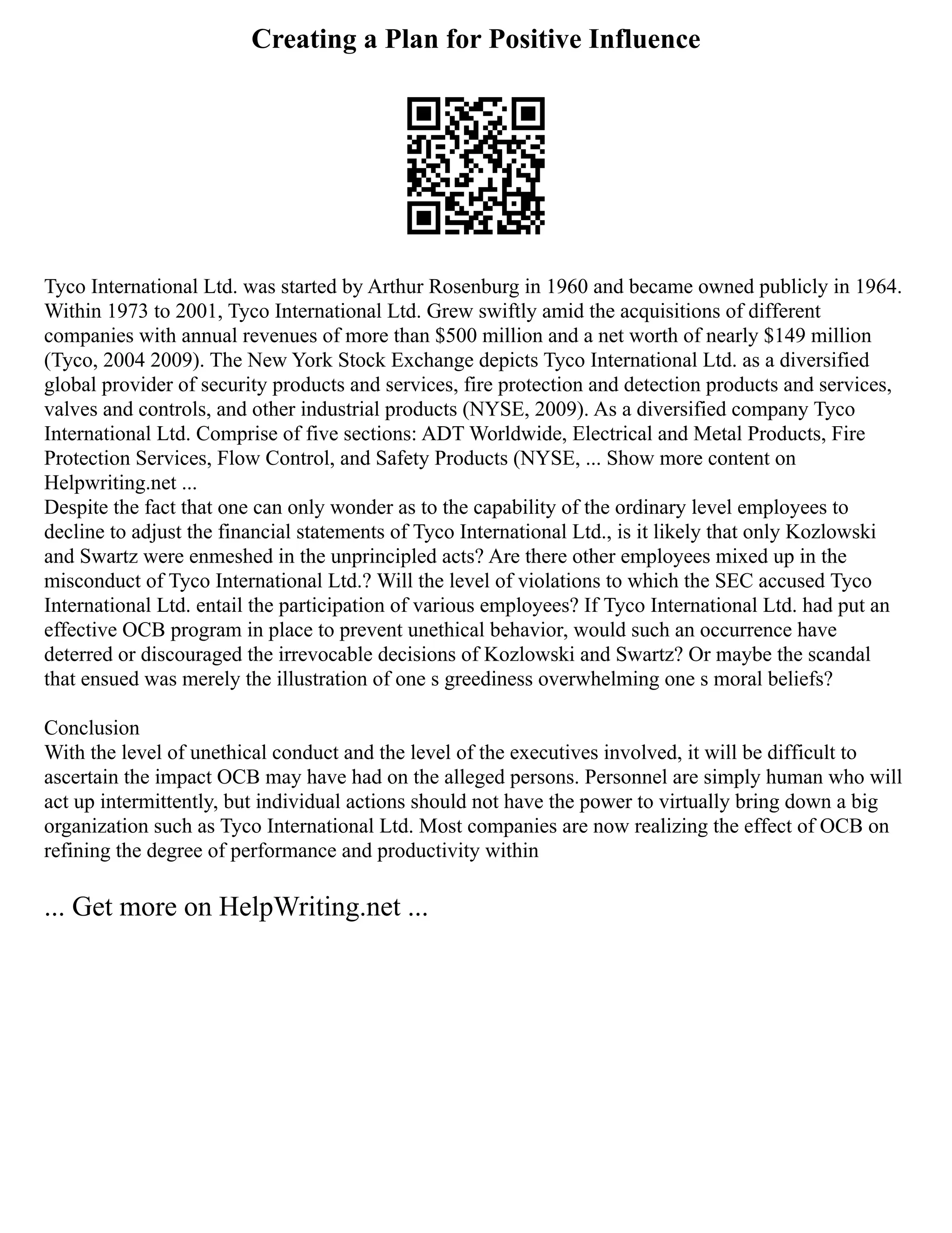 Creating a Plan for Positive Influence
Tyco International Ltd. was started by Arthur Rosenburg in 1960 and became owned publicly in 1964.
Within 1973 to 2001, Tyco International Ltd. Grew swiftly amid the acquisitions of different
companies with annual revenues of more than $500 million and a net worth of nearly $149 million
(Tyco, 2004 2009). The New York Stock Exchange depicts Tyco International Ltd. as a diversified
global provider of security products and services, fire protection and detection products and services,
valves and controls, and other industrial products (NYSE, 2009). As a diversified company Tyco
International Ltd. Comprise of five sections: ADT Worldwide, Electrical and Metal Products, Fire
Protection Services, Flow Control, and Safety Products (NYSE, ... Show more content on
Helpwriting.net ...
Despite the fact that one can only wonder as to the capability of the ordinary level employees to
decline to adjust the financial statements of Tyco International Ltd., is it likely that only Kozlowski
and Swartz were enmeshed in the unprincipled acts? Are there other employees mixed up in the
misconduct of Tyco International Ltd.? Will the level of violations to which the SEC accused Tyco
International Ltd. entail the participation of various employees? If Tyco International Ltd. had put an
effective OCB program in place to prevent unethical behavior, would such an occurrence have
deterred or discouraged the irrevocable decisions of Kozlowski and Swartz? Or maybe the scandal
that ensued was merely the illustration of one s greediness overwhelming one s moral beliefs?
Conclusion
With the level of unethical conduct and the level of the executives involved, it will be difficult to
ascertain the impact OCB may have had on the alleged persons. Personnel are simply human who will
act up intermittently, but individual actions should not have the power to virtually bring down a big
organization such as Tyco International Ltd. Most companies are now realizing the effect of OCB on
refining the degree of performance and productivity within
... Get more on HelpWriting.net ...
 