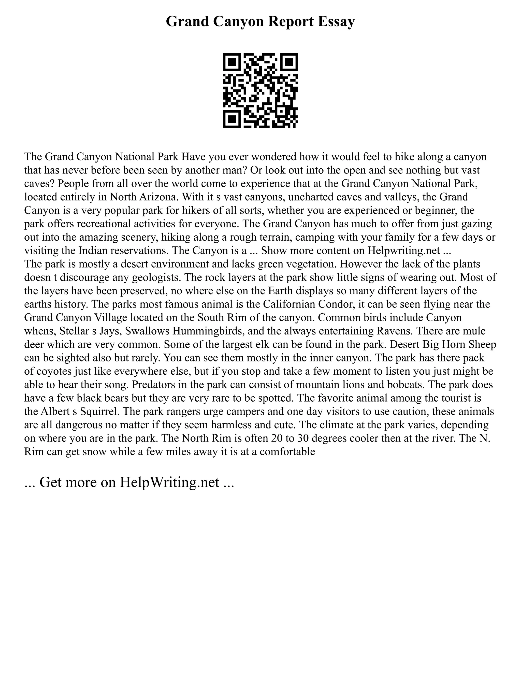 Grand Canyon Report Essay
The Grand Canyon National Park Have you ever wondered how it would feel to hike along a canyon
that has never before been seen by another man? Or look out into the open and see nothing but vast
caves? People from all over the world come to experience that at the Grand Canyon National Park,
located entirely in North Arizona. With it s vast canyons, uncharted caves and valleys, the Grand
Canyon is a very popular park for hikers of all sorts, whether you are experienced or beginner, the
park offers recreational activities for everyone. The Grand Canyon has much to offer from just gazing
out into the amazing scenery, hiking along a rough terrain, camping with your family for a few days or
visiting the Indian reservations. The Canyon is a ... Show more content on Helpwriting.net ...
The park is mostly a desert environment and lacks green vegetation. However the lack of the plants
doesn t discourage any geologists. The rock layers at the park show little signs of wearing out. Most of
the layers have been preserved, no where else on the Earth displays so many different layers of the
earths history. The parks most famous animal is the Californian Condor, it can be seen flying near the
Grand Canyon Village located on the South Rim of the canyon. Common birds include Canyon
whens, Stellar s Jays, Swallows Hummingbirds, and the always entertaining Ravens. There are mule
deer which are very common. Some of the largest elk can be found in the park. Desert Big Horn Sheep
can be sighted also but rarely. You can see them mostly in the inner canyon. The park has there pack
of coyotes just like everywhere else, but if you stop and take a few moment to listen you just might be
able to hear their song. Predators in the park can consist of mountain lions and bobcats. The park does
have a few black bears but they are very rare to be spotted. The favorite animal among the tourist is
the Albert s Squirrel. The park rangers urge campers and one day visitors to use caution, these animals
are all dangerous no matter if they seem harmless and cute. The climate at the park varies, depending
on where you are in the park. The North Rim is often 20 to 30 degrees cooler then at the river. The N.
Rim can get snow while a few miles away it is at a comfortable
... Get more on HelpWriting.net ...
 