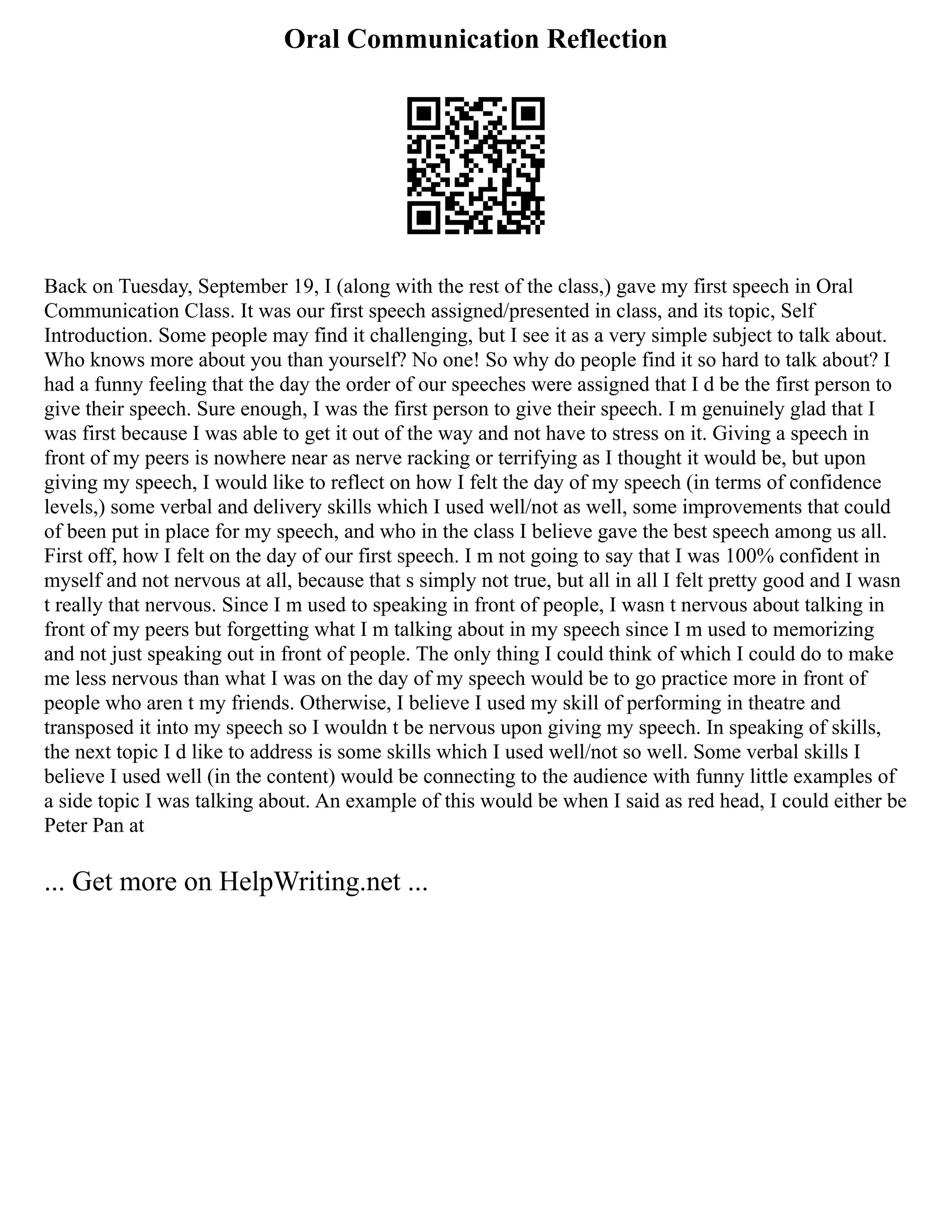 Oral Communication Reflection
Back on Tuesday, September 19, I (along with the rest of the class,) gave my first speech in Oral
Communication Class. It was our first speech assigned/presented in class, and its topic, Self
Introduction. Some people may find it challenging, but I see it as a very simple subject to talk about.
Who knows more about you than yourself? No one! So why do people find it so hard to talk about? I
had a funny feeling that the day the order of our speeches were assigned that I d be the first person to
give their speech. Sure enough, I was the first person to give their speech. I m genuinely glad that I
was first because I was able to get it out of the way and not have to stress on it. Giving a speech in
front of my peers is nowhere near as nerve racking or terrifying as I thought it would be, but upon
giving my speech, I would like to reflect on how I felt the day of my speech (in terms of confidence
levels,) some verbal and delivery skills which I used well/not as well, some improvements that could
of been put in place for my speech, and who in the class I believe gave the best speech among us all.
First off, how I felt on the day of our first speech. I m not going to say that I was 100% confident in
myself and not nervous at all, because that s simply not true, but all in all I felt pretty good and I wasn
t really that nervous. Since I m used to speaking in front of people, I wasn t nervous about talking in
front of my peers but forgetting what I m talking about in my speech since I m used to memorizing
and not just speaking out in front of people. The only thing I could think of which I could do to make
me less nervous than what I was on the day of my speech would be to go practice more in front of
people who aren t my friends. Otherwise, I believe I used my skill of performing in theatre and
transposed it into my speech so I wouldn t be nervous upon giving my speech. In speaking of skills,
the next topic I d like to address is some skills which I used well/not so well. Some verbal skills I
believe I used well (in the content) would be connecting to the audience with funny little examples of
a side topic I was talking about. An example of this would be when I said as red head, I could either be
Peter Pan at
... Get more on HelpWriting.net ...
 