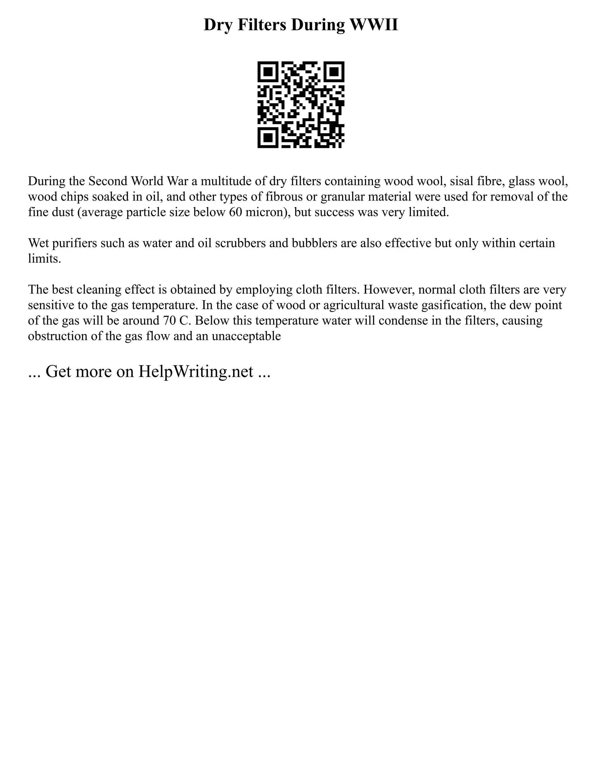 Dry Filters During WWII
During the Second World War a multitude of dry filters containing wood wool, sisal fibre, glass wool,
wood chips soaked in oil, and other types of fibrous or granular material were used for removal of the
fine dust (average particle size below 60 micron), but success was very limited.
Wet purifiers such as water and oil scrubbers and bubblers are also effective but only within certain
limits.
The best cleaning effect is obtained by employing cloth filters. However, normal cloth filters are very
sensitive to the gas temperature. In the case of wood or agricultural waste gasification, the dew point
of the gas will be around 70 C. Below this temperature water will condense in the filters, causing
obstruction of the gas flow and an unacceptable
... Get more on HelpWriting.net ...
 