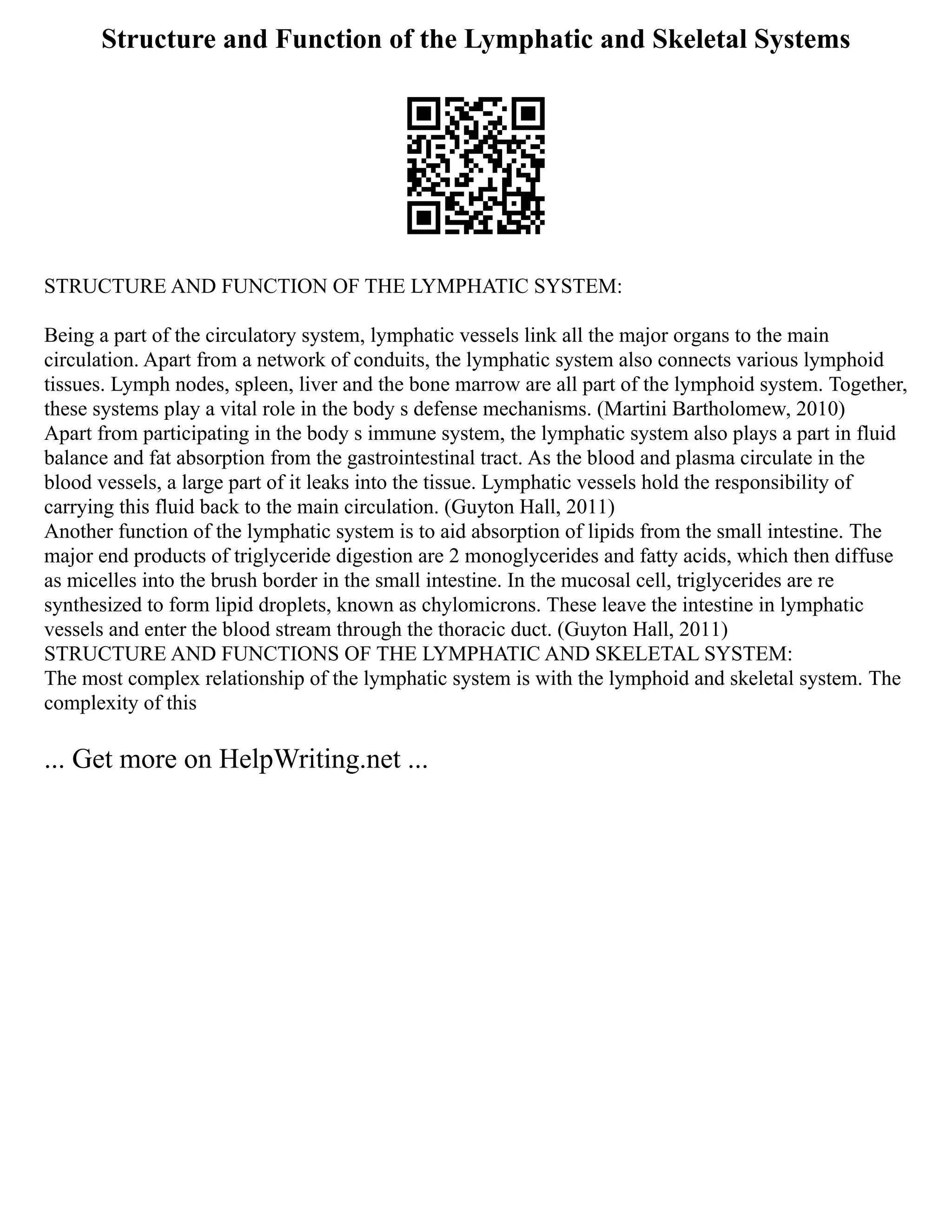 Structure and Function of the Lymphatic and Skeletal Systems
STRUCTURE AND FUNCTION OF THE LYMPHATIC SYSTEM:
Being a part of the circulatory system, lymphatic vessels link all the major organs to the main
circulation. Apart from a network of conduits, the lymphatic system also connects various lymphoid
tissues. Lymph nodes, spleen, liver and the bone marrow are all part of the lymphoid system. Together,
these systems play a vital role in the body s defense mechanisms. (Martini Bartholomew, 2010)
Apart from participating in the body s immune system, the lymphatic system also plays a part in fluid
balance and fat absorption from the gastrointestinal tract. As the blood and plasma circulate in the
blood vessels, a large part of it leaks into the tissue. Lymphatic vessels hold the responsibility of
carrying this fluid back to the main circulation. (Guyton Hall, 2011)
Another function of the lymphatic system is to aid absorption of lipids from the small intestine. The
major end products of triglyceride digestion are 2 monoglycerides and fatty acids, which then diffuse
as micelles into the brush border in the small intestine. In the mucosal cell, triglycerides are re
synthesized to form lipid droplets, known as chylomicrons. These leave the intestine in lymphatic
vessels and enter the blood stream through the thoracic duct. (Guyton Hall, 2011)
STRUCTURE AND FUNCTIONS OF THE LYMPHATIC AND SKELETAL SYSTEM:
The most complex relationship of the lymphatic system is with the lymphoid and skeletal system. The
complexity of this
... Get more on HelpWriting.net ...
 