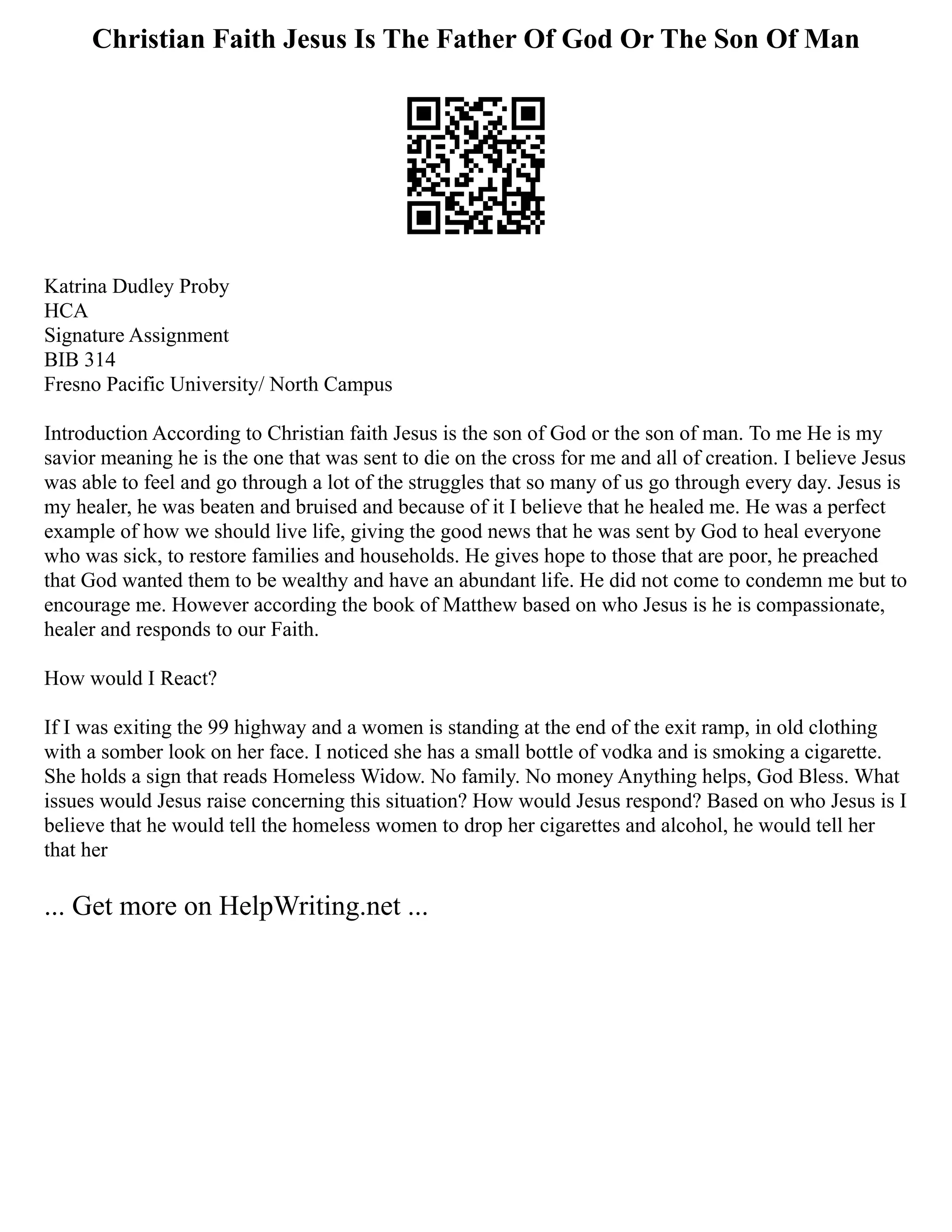 Christian Faith Jesus Is The Father Of God Or The Son Of Man
Katrina Dudley Proby
HCA
Signature Assignment
BIB 314
Fresno Pacific University/ North Campus
Introduction According to Christian faith Jesus is the son of God or the son of man. To me He is my
savior meaning he is the one that was sent to die on the cross for me and all of creation. I believe Jesus
was able to feel and go through a lot of the struggles that so many of us go through every day. Jesus is
my healer, he was beaten and bruised and because of it I believe that he healed me. He was a perfect
example of how we should live life, giving the good news that he was sent by God to heal everyone
who was sick, to restore families and households. He gives hope to those that are poor, he preached
that God wanted them to be wealthy and have an abundant life. He did not come to condemn me but to
encourage me. However according the book of Matthew based on who Jesus is he is compassionate,
healer and responds to our Faith.
How would I React?
If I was exiting the 99 highway and a women is standing at the end of the exit ramp, in old clothing
with a somber look on her face. I noticed she has a small bottle of vodka and is smoking a cigarette.
She holds a sign that reads Homeless Widow. No family. No money Anything helps, God Bless. What
issues would Jesus raise concerning this situation? How would Jesus respond? Based on who Jesus is I
believe that he would tell the homeless women to drop her cigarettes and alcohol, he would tell her
that her
... Get more on HelpWriting.net ...
 