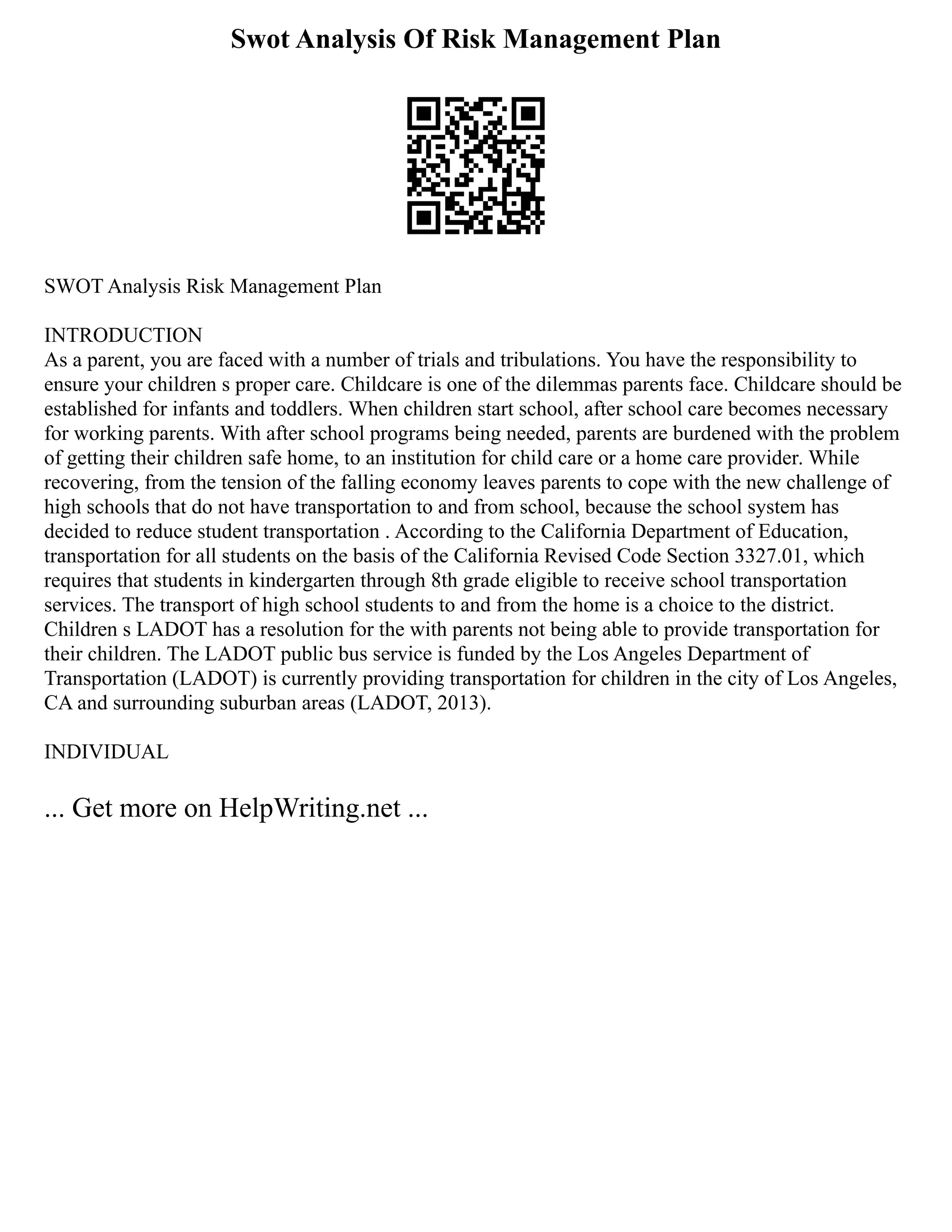 Swot Analysis Of Risk Management Plan
SWOT Analysis Risk Management Plan
INTRODUCTION
As a parent, you are faced with a number of trials and tribulations. You have the responsibility to
ensure your children s proper care. Childcare is one of the dilemmas parents face. Childcare should be
established for infants and toddlers. When children start school, after school care becomes necessary
for working parents. With after school programs being needed, parents are burdened with the problem
of getting their children safe home, to an institution for child care or a home care provider. While
recovering, from the tension of the falling economy leaves parents to cope with the new challenge of
high schools that do not have transportation to and from school, because the school system has
decided to reduce student transportation . According to the California Department of Education,
transportation for all students on the basis of the California Revised Code Section 3327.01, which
requires that students in kindergarten through 8th grade eligible to receive school transportation
services. The transport of high school students to and from the home is a choice to the district.
Children s LADOT has a resolution for the with parents not being able to provide transportation for
their children. The LADOT public bus service is funded by the Los Angeles Department of
Transportation (LADOT) is currently providing transportation for children in the city of Los Angeles,
CA and surrounding suburban areas (LADOT, 2013).
INDIVIDUAL
... Get more on HelpWriting.net ...
 