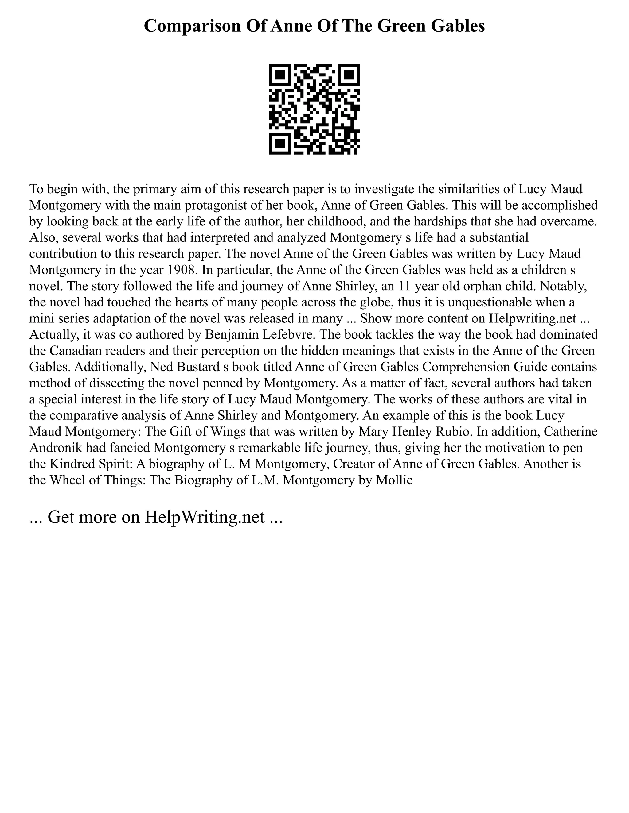 Comparison Of Anne Of The Green Gables
To begin with, the primary aim of this research paper is to investigate the similarities of Lucy Maud
Montgomery with the main protagonist of her book, Anne of Green Gables. This will be accomplished
by looking back at the early life of the author, her childhood, and the hardships that she had overcame.
Also, several works that had interpreted and analyzed Montgomery s life had a substantial
contribution to this research paper. The novel Anne of the Green Gables was written by Lucy Maud
Montgomery in the year 1908. In particular, the Anne of the Green Gables was held as a children s
novel. The story followed the life and journey of Anne Shirley, an 11 year old orphan child. Notably,
the novel had touched the hearts of many people across the globe, thus it is unquestionable when a
mini series adaptation of the novel was released in many ... Show more content on Helpwriting.net ...
Actually, it was co authored by Benjamin Lefebvre. The book tackles the way the book had dominated
the Canadian readers and their perception on the hidden meanings that exists in the Anne of the Green
Gables. Additionally, Ned Bustard s book titled Anne of Green Gables Comprehension Guide contains
method of dissecting the novel penned by Montgomery. As a matter of fact, several authors had taken
a special interest in the life story of Lucy Maud Montgomery. The works of these authors are vital in
the comparative analysis of Anne Shirley and Montgomery. An example of this is the book Lucy
Maud Montgomery: The Gift of Wings that was written by Mary Henley Rubio. In addition, Catherine
Andronik had fancied Montgomery s remarkable life journey, thus, giving her the motivation to pen
the Kindred Spirit: A biography of L. M Montgomery, Creator of Anne of Green Gables. Another is
the Wheel of Things: The Biography of L.M. Montgomery by Mollie
... Get more on HelpWriting.net ...
 