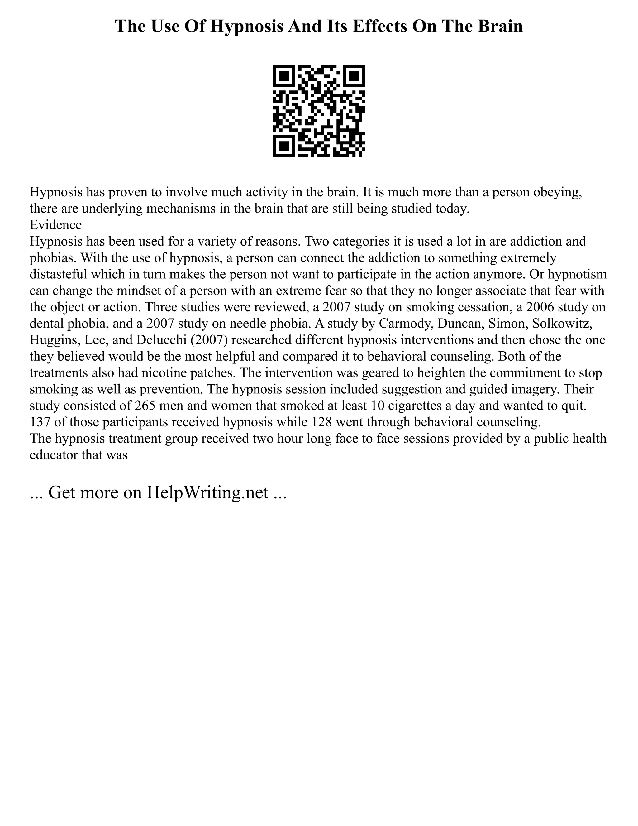 The Use Of Hypnosis And Its Effects On The Brain
Hypnosis has proven to involve much activity in the brain. It is much more than a person obeying,
there are underlying mechanisms in the brain that are still being studied today.
Evidence
Hypnosis has been used for a variety of reasons. Two categories it is used a lot in are addiction and
phobias. With the use of hypnosis, a person can connect the addiction to something extremely
distasteful which in turn makes the person not want to participate in the action anymore. Or hypnotism
can change the mindset of a person with an extreme fear so that they no longer associate that fear with
the object or action. Three studies were reviewed, a 2007 study on smoking cessation, a 2006 study on
dental phobia, and a 2007 study on needle phobia. A study by Carmody, Duncan, Simon, Solkowitz,
Huggins, Lee, and Delucchi (2007) researched different hypnosis interventions and then chose the one
they believed would be the most helpful and compared it to behavioral counseling. Both of the
treatments also had nicotine patches. The intervention was geared to heighten the commitment to stop
smoking as well as prevention. The hypnosis session included suggestion and guided imagery. Their
study consisted of 265 men and women that smoked at least 10 cigarettes a day and wanted to quit.
137 of those participants received hypnosis while 128 went through behavioral counseling.
The hypnosis treatment group received two hour long face to face sessions provided by a public health
educator that was
... Get more on HelpWriting.net ...
 