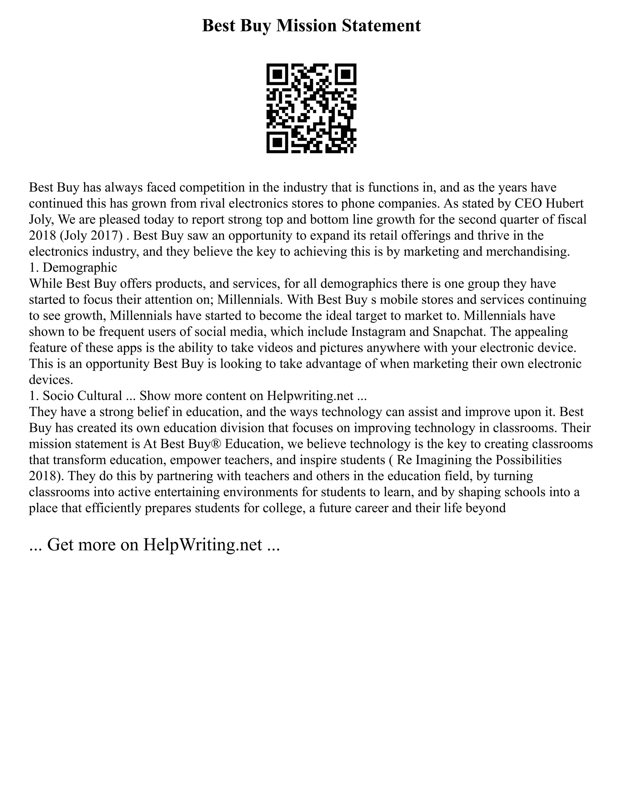 Best Buy Mission Statement
Best Buy has always faced competition in the industry that is functions in, and as the years have
continued this has grown from rival electronics stores to phone companies. As stated by CEO Hubert
Joly, We are pleased today to report strong top and bottom line growth for the second quarter of fiscal
2018 (Joly 2017) . Best Buy saw an opportunity to expand its retail offerings and thrive in the
electronics industry, and they believe the key to achieving this is by marketing and merchandising.
1. Demographic
While Best Buy offers products, and services, for all demographics there is one group they have
started to focus their attention on; Millennials. With Best Buy s mobile stores and services continuing
to see growth, Millennials have started to become the ideal target to market to. Millennials have
shown to be frequent users of social media, which include Instagram and Snapchat. The appealing
feature of these apps is the ability to take videos and pictures anywhere with your electronic device.
This is an opportunity Best Buy is looking to take advantage of when marketing their own electronic
devices.
1. Socio Cultural ... Show more content on Helpwriting.net ...
They have a strong belief in education, and the ways technology can assist and improve upon it. Best
Buy has created its own education division that focuses on improving technology in classrooms. Their
mission statement is At Best Buy® Education, we believe technology is the key to creating classrooms
that transform education, empower teachers, and inspire students ( Re Imagining the Possibilities
2018). They do this by partnering with teachers and others in the education field, by turning
classrooms into active entertaining environments for students to learn, and by shaping schools into a
place that efficiently prepares students for college, a future career and their life beyond
... Get more on HelpWriting.net ...
 