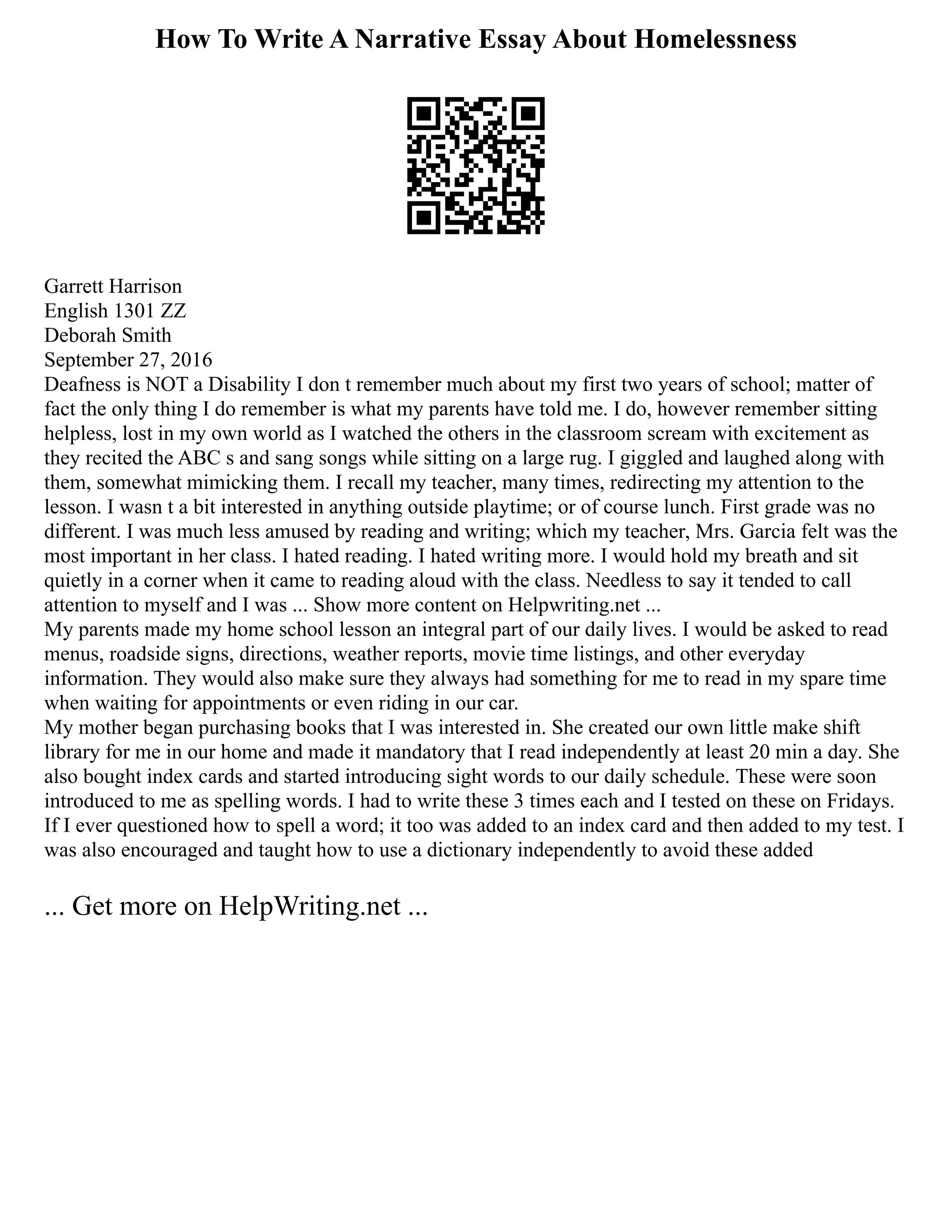 How To Write A Narrative Essay About Homelessness
Garrett Harrison
English 1301 ZZ
Deborah Smith
September 27, 2016
Deafness is NOT a Disability I don t remember much about my first two years of school; matter of
fact the only thing I do remember is what my parents have told me. I do, however remember sitting
helpless, lost in my own world as I watched the others in the classroom scream with excitement as
they recited the ABC s and sang songs while sitting on a large rug. I giggled and laughed along with
them, somewhat mimicking them. I recall my teacher, many times, redirecting my attention to the
lesson. I wasn t a bit interested in anything outside playtime; or of course lunch. First grade was no
different. I was much less amused by reading and writing; which my teacher, Mrs. Garcia felt was the
most important in her class. I hated reading. I hated writing more. I would hold my breath and sit
quietly in a corner when it came to reading aloud with the class. Needless to say it tended to call
attention to myself and I was ... Show more content on Helpwriting.net ...
My parents made my home school lesson an integral part of our daily lives. I would be asked to read
menus, roadside signs, directions, weather reports, movie time listings, and other everyday
information. They would also make sure they always had something for me to read in my spare time
when waiting for appointments or even riding in our car.
My mother began purchasing books that I was interested in. She created our own little make shift
library for me in our home and made it mandatory that I read independently at least 20 min a day. She
also bought index cards and started introducing sight words to our daily schedule. These were soon
introduced to me as spelling words. I had to write these 3 times each and I tested on these on Fridays.
If I ever questioned how to spell a word; it too was added to an index card and then added to my test. I
was also encouraged and taught how to use a dictionary independently to avoid these added
... Get more on HelpWriting.net ...
 