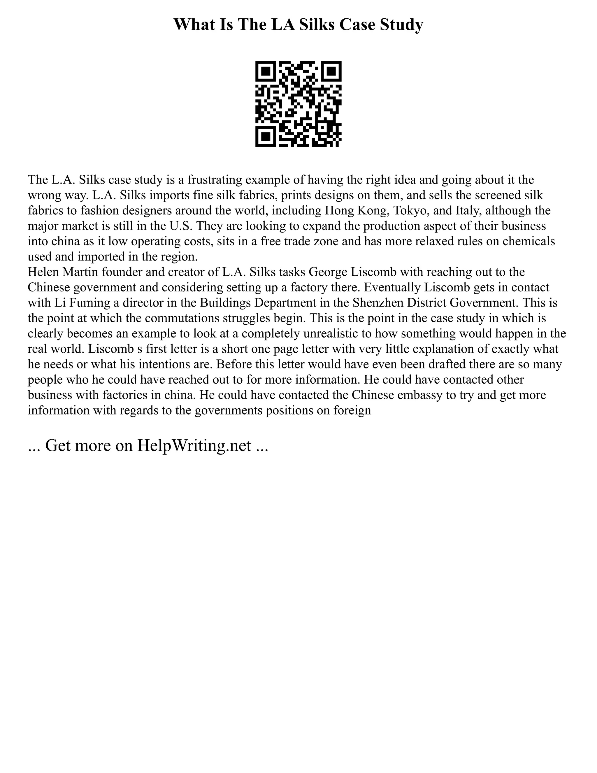 What Is The LA Silks Case Study
The L.A. Silks case study is a frustrating example of having the right idea and going about it the
wrong way. L.A. Silks imports fine silk fabrics, prints designs on them, and sells the screened silk
fabrics to fashion designers around the world, including Hong Kong, Tokyo, and Italy, although the
major market is still in the U.S. They are looking to expand the production aspect of their business
into china as it low operating costs, sits in a free trade zone and has more relaxed rules on chemicals
used and imported in the region.
Helen Martin founder and creator of L.A. Silks tasks George Liscomb with reaching out to the
Chinese government and considering setting up a factory there. Eventually Liscomb gets in contact
with Li Fuming a director in the Buildings Department in the Shenzhen District Government. This is
the point at which the commutations struggles begin. This is the point in the case study in which is
clearly becomes an example to look at a completely unrealistic to how something would happen in the
real world. Liscomb s first letter is a short one page letter with very little explanation of exactly what
he needs or what his intentions are. Before this letter would have even been drafted there are so many
people who he could have reached out to for more information. He could have contacted other
business with factories in china. He could have contacted the Chinese embassy to try and get more
information with regards to the governments positions on foreign
... Get more on HelpWriting.net ...
 