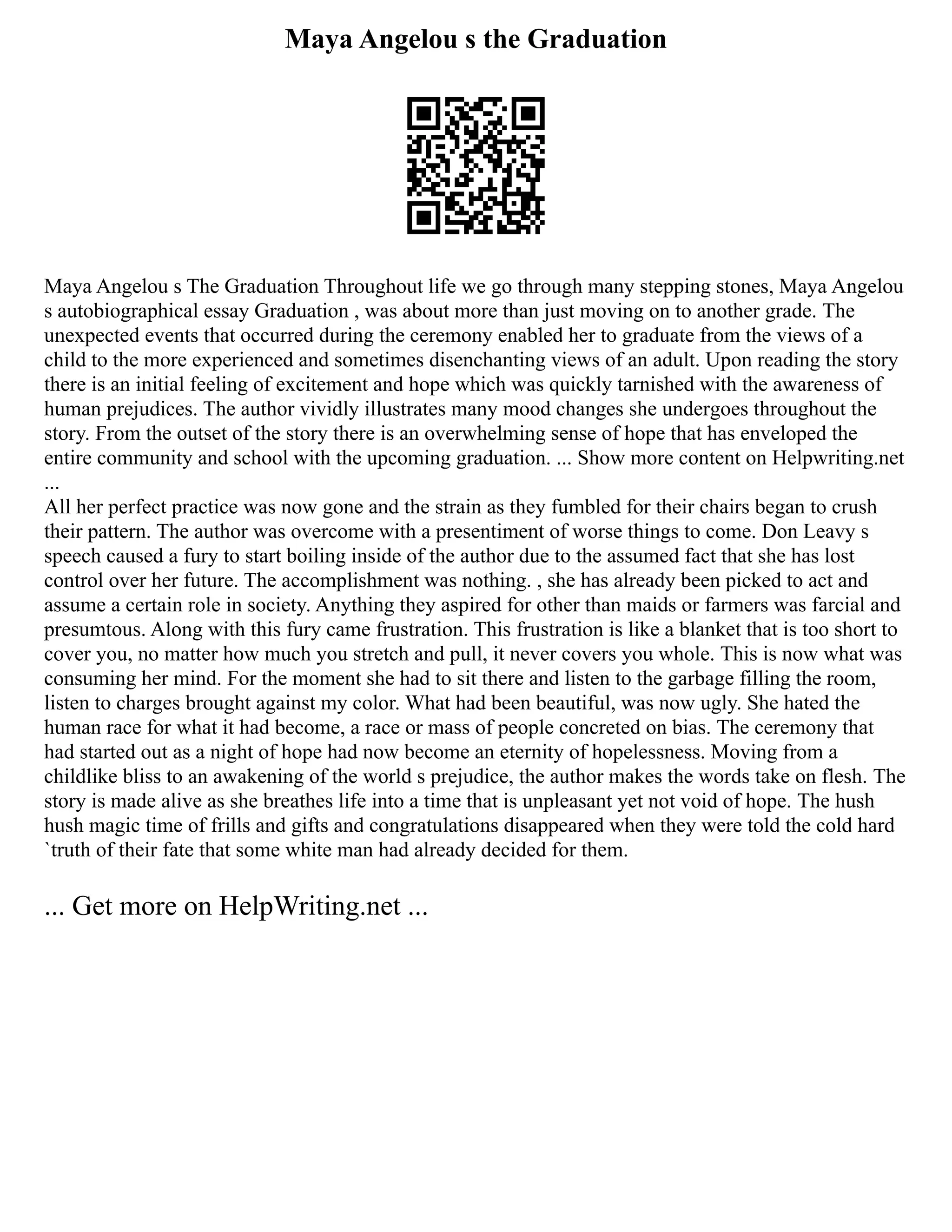Maya Angelou s the Graduation
Maya Angelou s The Graduation Throughout life we go through many stepping stones, Maya Angelou
s autobiographical essay Graduation , was about more than just moving on to another grade. The
unexpected events that occurred during the ceremony enabled her to graduate from the views of a
child to the more experienced and sometimes disenchanting views of an adult. Upon reading the story
there is an initial feeling of excitement and hope which was quickly tarnished with the awareness of
human prejudices. The author vividly illustrates many mood changes she undergoes throughout the
story. From the outset of the story there is an overwhelming sense of hope that has enveloped the
entire community and school with the upcoming graduation. ... Show more content on Helpwriting.net
...
All her perfect practice was now gone and the strain as they fumbled for their chairs began to crush
their pattern. The author was overcome with a presentiment of worse things to come. Don Leavy s
speech caused a fury to start boiling inside of the author due to the assumed fact that she has lost
control over her future. The accomplishment was nothing. , she has already been picked to act and
assume a certain role in society. Anything they aspired for other than maids or farmers was farcial and
presumtous. Along with this fury came frustration. This frustration is like a blanket that is too short to
cover you, no matter how much you stretch and pull, it never covers you whole. This is now what was
consuming her mind. For the moment she had to sit there and listen to the garbage filling the room,
listen to charges brought against my color. What had been beautiful, was now ugly. She hated the
human race for what it had become, a race or mass of people concreted on bias. The ceremony that
had started out as a night of hope had now become an eternity of hopelessness. Moving from a
childlike bliss to an awakening of the world s prejudice, the author makes the words take on flesh. The
story is made alive as she breathes life into a time that is unpleasant yet not void of hope. The hush
hush magic time of frills and gifts and congratulations disappeared when they were told the cold hard
`truth of their fate that some white man had already decided for them.
... Get more on HelpWriting.net ...
 