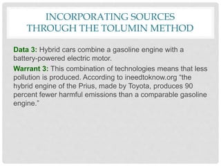 INCORPORATING SOURCES
THROUGH THE TOLUMIN METHOD
Data 3: Hybrid cars combine a gasoline engine with a
battery-powered electric motor.
Warrant 3: This combination of technologies means that less
pollution is produced. According to ineedtoknow.org “the
hybrid engine of the Prius, made by Toyota, produces 90
percent fewer harmful emissions than a comparable gasoline
engine.”
 
