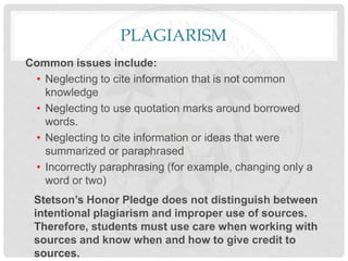PLAGIARISM
Common issues include:
• Neglecting to cite information that is not common
knowledge
• Neglecting to use quotation marks around borrowed
words.
• Neglecting to cite information or ideas that were
summarized or paraphrased
• Incorrectly paraphrasing (for example, changing only a
word or two)
Stetson’s Honor Pledge does not distinguish between
intentional plagiarism and improper use of sources.
Therefore, students must use care when working with
sources and know when and how to give credit to
sources.
 