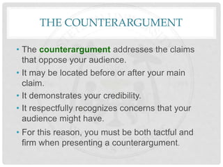 THE COUNTERARGUMENT
• The counterargument addresses the claims
that oppose your audience.
• It may be located before or after your main
claim.
• It demonstrates your credibility.
• It respectfully recognizes concerns that your
audience might have.
• For this reason, you must be both tactful and
firm when presenting a counterargument.
 