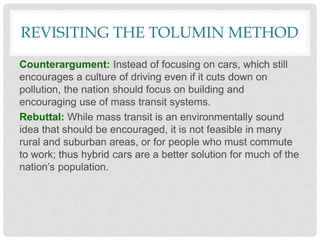 REVISITING THE TOLUMIN METHOD
Counterargument: Instead of focusing on cars, which still
encourages a culture of driving even if it cuts down on
pollution, the nation should focus on building and
encouraging use of mass transit systems.
Rebuttal: While mass transit is an environmentally sound
idea that should be encouraged, it is not feasible in many
rural and suburban areas, or for people who must commute
to work; thus hybrid cars are a better solution for much of the
nation’s population.
 