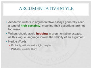 ARGUMENTATIVE STYLE
• Academic writers in argumentative essays generally keep
a tone of high certainty, meaning their assertions are not
too weak.
• Writers should avoid hedging in argumentative essays,
as this vague language lowers the validity of an argument.
• Hedge Words:
• Probably, will, should, might, maybe
• Perhaps, usually, likely
 