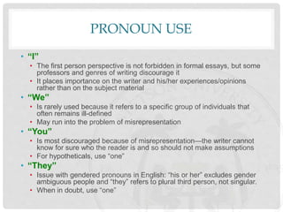 PRONOUN USE
• “I”
• The first person perspective is not forbidden in formal essays, but some
professors and genres of writing discourage it
• It places importance on the writer and his/her experiences/opinions
rather than on the subject material
• “We”
• Is rarely used because it refers to a specific group of individuals that
often remains ill-defined
• May run into the problem of misrepresentation
• “You”
• Is most discouraged because of misrepresentation—the writer cannot
know for sure who the reader is and so should not make assumptions
• For hypotheticals, use “one”
• “They”
• Issue with gendered pronouns in English: “his or her” excludes gender
ambiguous people and “they” refers to plural third person, not singular.
• When in doubt, use “one”
 