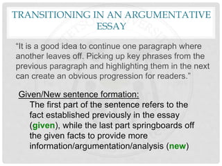 TRANSITIONING IN AN ARGUMENTATIVE
ESSAY
“It is a good idea to continue one paragraph where
another leaves off. Picking up key phrases from the
previous paragraph and highlighting them in the next
can create an obvious progression for readers.”
Given/New sentence formation:
The first part of the sentence refers to the
fact established previously in the essay
(given), while the last part springboards off
the given facts to provide more
information/argumentation/analysis (new)
 