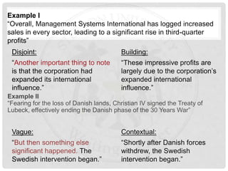 Example II
“Fearing for the loss of Danish lands, Christian IV signed the Treaty of
Lubeck, effectively ending the Danish phase of the 30 Years War”
Vague:
“But then something else
significant happened. The
Swedish intervention began.”
Example I
“Overall, Management Systems International has logged increased
sales in every sector, leading to a significant rise in third-quarter
profits”
Disjoint:
“Another important thing to note
is that the corporation had
expanded its international
influence.”
Building:
“These impressive profits are
largely due to the corporation’s
expanded international
influence.”
Contextual:
“Shortly after Danish forces
withdrew, the Swedish
intervention began.”
 