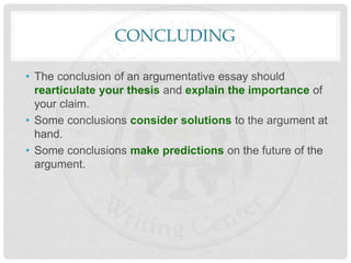 CONCLUDING
• The conclusion of an argumentative essay should
rearticulate your thesis and explain the importance of
your claim.
• Some conclusions consider solutions to the argument at
hand.
• Some conclusions make predictions on the future of the
argument.
 