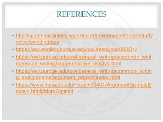 REFERENCES
• http://academicguides.waldenu.edu/writingcenter/scholarly
voice/avoidingbias
• https://owl.english.purdue.edu/owl/resource/683/01/
• https://owl.purdue.edu/owl/general_writing/academic_writi
ng/essay_writing/argumentative_essays.html
• https://owl.purdue.edu/owl/general_writing/common_writin
g_assignments/argument_papers/index.html
• https://www.mesacc.edu/~paoih30491/ArgumentSampleE
ssays.html#MarkAgainst
 