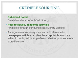 CREDIBLE SOURCING
• Published books
*available at our duPont-Ball Library
• Peer-reviewed, academic journals
*available through our duPont-Ball Library website
• An argumentative essay may warrant reference to
newspaper articles or other less reputable sources.
When in doubt, ask your professor whether your source is
a credible one.
 