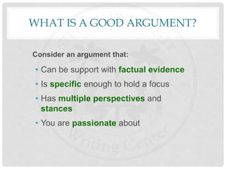 WHAT IS A GOOD ARGUMENT?
Consider an argument that:
• Can be support with factual evidence
• Is specific enough to hold a focus
• Has multiple perspectives and
stances
• You are passionate about
 