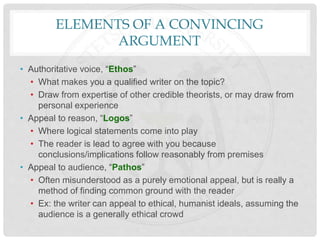 ELEMENTS OF A CONVINCING
ARGUMENT
• Authoritative voice, “Ethos”
• What makes you a qualified writer on the topic?
• Draw from expertise of other credible theorists, or may draw from
personal experience
• Appeal to reason, “Logos”
• Where logical statements come into play
• The reader is lead to agree with you because
conclusions/implications follow reasonably from premises
• Appeal to audience, “Pathos”
• Often misunderstood as a purely emotional appeal, but is really a
method of finding common ground with the reader
• Ex: the writer can appeal to ethical, humanist ideals, assuming the
audience is a generally ethical crowd
 