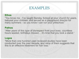 EXAMPLES
Ethos
“You know me - I've taught Sunday School at your church for years,
babysat your children, and served as a playground director for
many summers - so you know I can run your preschool.”
Pathos
“After years of this type of disrespect from your boss, countless
hours wasted, birthdays missed… it's time that you took a stand.”
Logos
“More than one hundred peer-reviewed studies have been
conducted over the past decade, and none of them suggests that
this is an effective treatment for hair loss.”
 