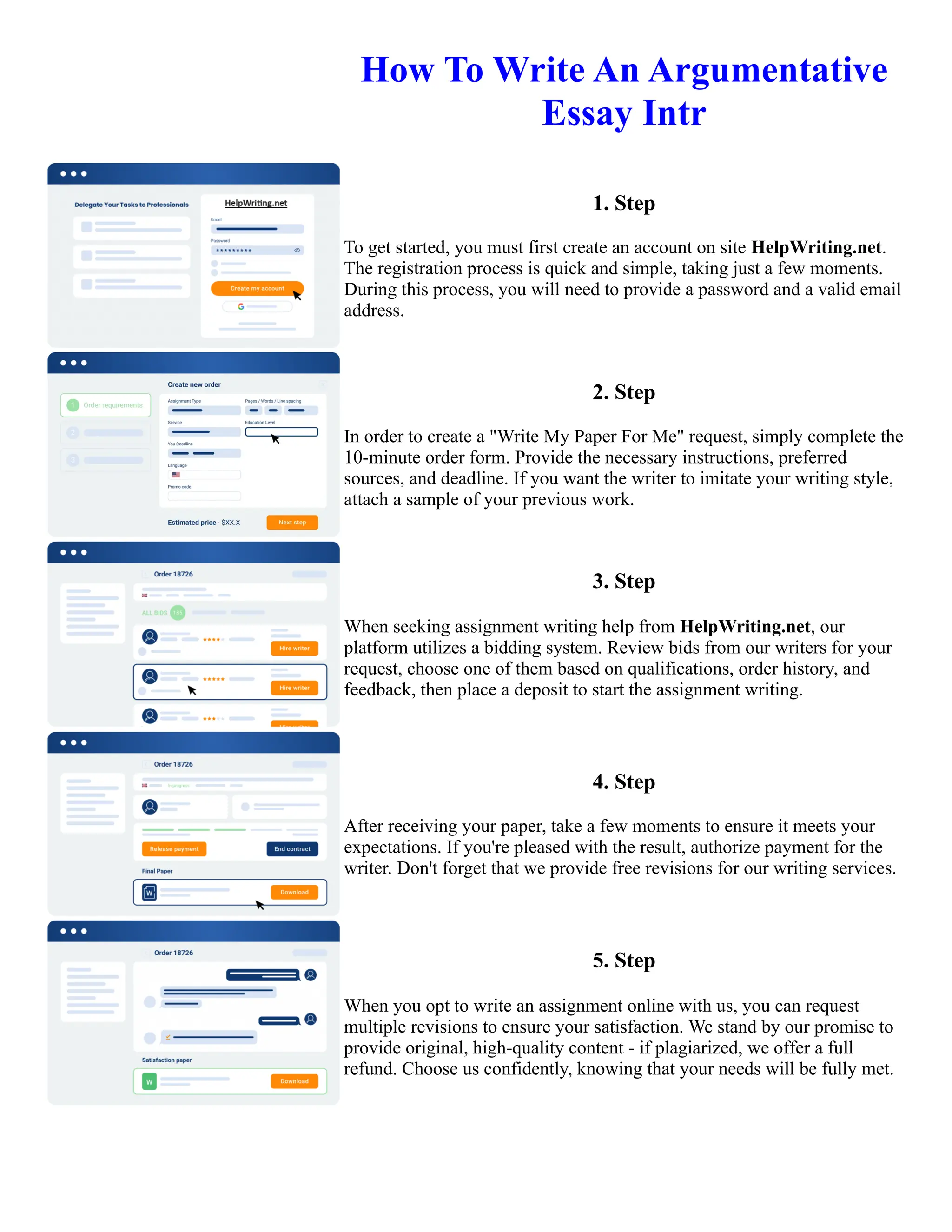 How To Write An Argumentative
Essay Intr
1. Step
To get started, you must first create an account on site HelpWriting.net.
The registration process is quick and simple, taking just a few moments.
During this process, you will need to provide a password and a valid email
address.
2. Step
In order to create a "Write My Paper For Me" request, simply complete the
10-minute order form. Provide the necessary instructions, preferred
sources, and deadline. If you want the writer to imitate your writing style,
attach a sample of your previous work.
3. Step
When seeking assignment writing help from HelpWriting.net, our
platform utilizes a bidding system. Review bids from our writers for your
request, choose one of them based on qualifications, order history, and
feedback, then place a deposit to start the assignment writing.
4. Step
After receiving your paper, take a few moments to ensure it meets your
expectations. If you're pleased with the result, authorize payment for the
writer. Don't forget that we provide free revisions for our writing services.
5. Step
When you opt to write an assignment online with us, you can request
multiple revisions to ensure your satisfaction. We stand by our promise to
provide original, high-quality content - if plagiarized, we offer a full
refund. Choose us confidently, knowing that your needs will be fully met.
How To Write An Argumentative Essay Intr How To Write An Argumentative Essay Intr
 