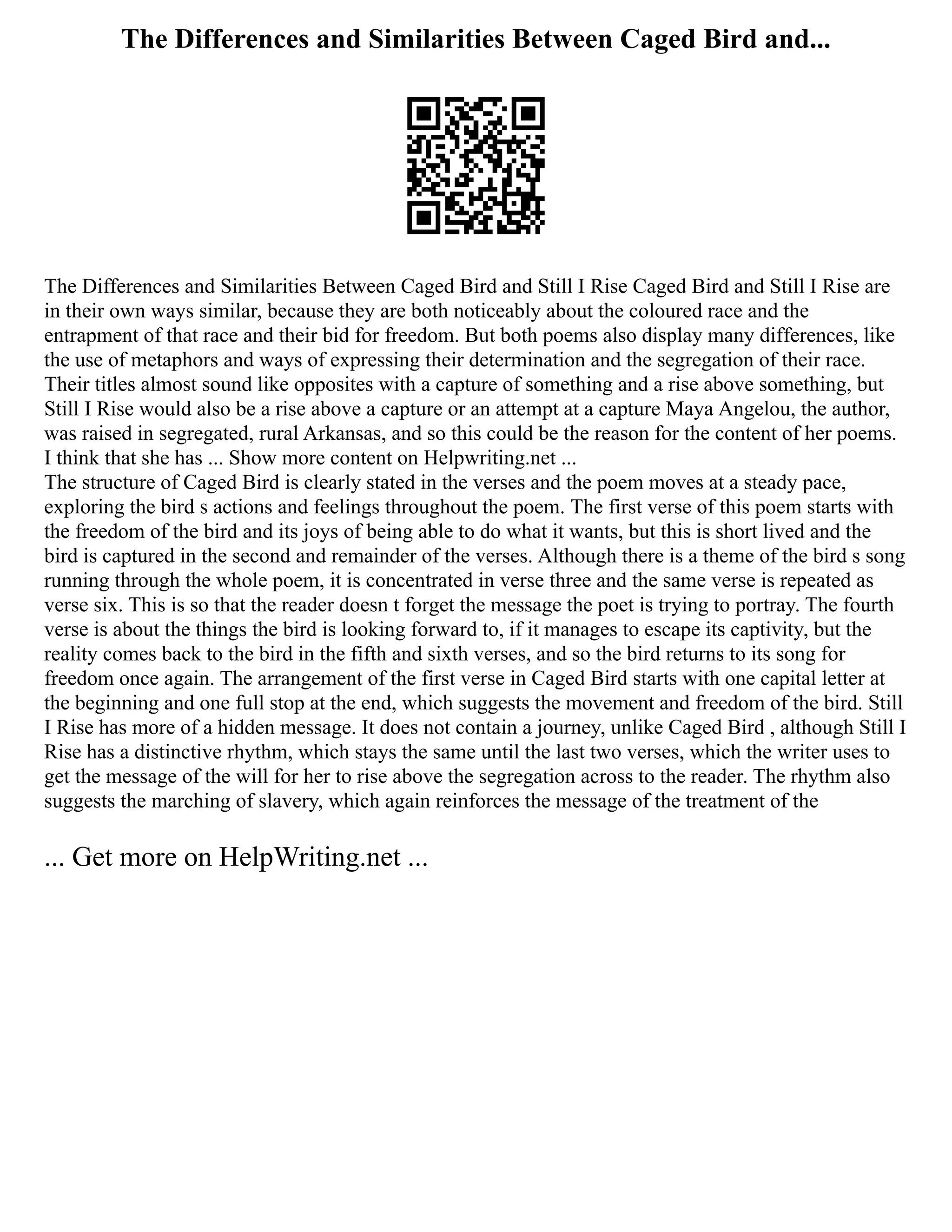 The Differences and Similarities Between Caged Bird and...
The Differences and Similarities Between Caged Bird and Still I Rise Caged Bird and Still I Rise are
in their own ways similar, because they are both noticeably about the coloured race and the
entrapment of that race and their bid for freedom. But both poems also display many differences, like
the use of metaphors and ways of expressing their determination and the segregation of their race.
Their titles almost sound like opposites with a capture of something and a rise above something, but
Still I Rise would also be a rise above a capture or an attempt at a capture Maya Angelou, the author,
was raised in segregated, rural Arkansas, and so this could be the reason for the content of her poems.
I think that she has ... Show more content on Helpwriting.net ...
The structure of Caged Bird is clearly stated in the verses and the poem moves at a steady pace,
exploring the bird s actions and feelings throughout the poem. The first verse of this poem starts with
the freedom of the bird and its joys of being able to do what it wants, but this is short lived and the
bird is captured in the second and remainder of the verses. Although there is a theme of the bird s song
running through the whole poem, it is concentrated in verse three and the same verse is repeated as
verse six. This is so that the reader doesn t forget the message the poet is trying to portray. The fourth
verse is about the things the bird is looking forward to, if it manages to escape its captivity, but the
reality comes back to the bird in the fifth and sixth verses, and so the bird returns to its song for
freedom once again. The arrangement of the first verse in Caged Bird starts with one capital letter at
the beginning and one full stop at the end, which suggests the movement and freedom of the bird. Still
I Rise has more of a hidden message. It does not contain a journey, unlike Caged Bird , although Still I
Rise has a distinctive rhythm, which stays the same until the last two verses, which the writer uses to
get the message of the will for her to rise above the segregation across to the reader. The rhythm also
suggests the marching of slavery, which again reinforces the message of the treatment of the
... Get more on HelpWriting.net ...
 