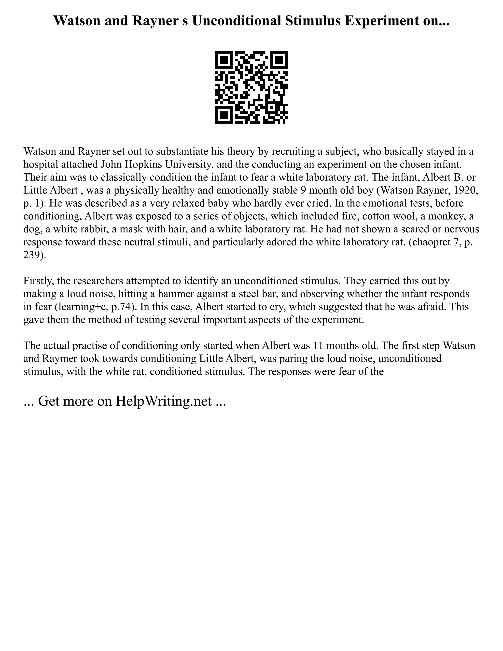 Watson and Rayner s Unconditional Stimulus Experiment on...
Watson and Rayner set out to substantiate his theory by recruiting a subject, who basically stayed in a
hospital attached John Hopkins University, and the conducting an experiment on the chosen infant.
Their aim was to classically condition the infant to fear a white laboratory rat. The infant, Albert B. or
Little Albert , was a physically healthy and emotionally stable 9 month old boy (Watson Rayner, 1920,
p. 1). He was described as a very relaxed baby who hardly ever cried. In the emotional tests, before
conditioning, Albert was exposed to a series of objects, which included fire, cotton wool, a monkey, a
dog, a white rabbit, a mask with hair, and a white laboratory rat. He had not shown a scared or nervous
response toward these neutral stimuli, and particularly adored the white laboratory rat. (chaopret 7, p.
239).
Firstly, the researchers attempted to identify an unconditioned stimulus. They carried this out by
making a loud noise, hitting a hammer against a steel bar, and observing whether the infant responds
in fear (learning+c, p.74). In this case, Albert started to cry, which suggested that he was afraid. This
gave them the method of testing several important aspects of the experiment.
The actual practise of conditioning only started when Albert was 11 months old. The first step Watson
and Raymer took towards conditioning Little Albert, was paring the loud noise, unconditioned
stimulus, with the white rat, conditioned stimulus. The responses were fear of the
... Get more on HelpWriting.net ...
 