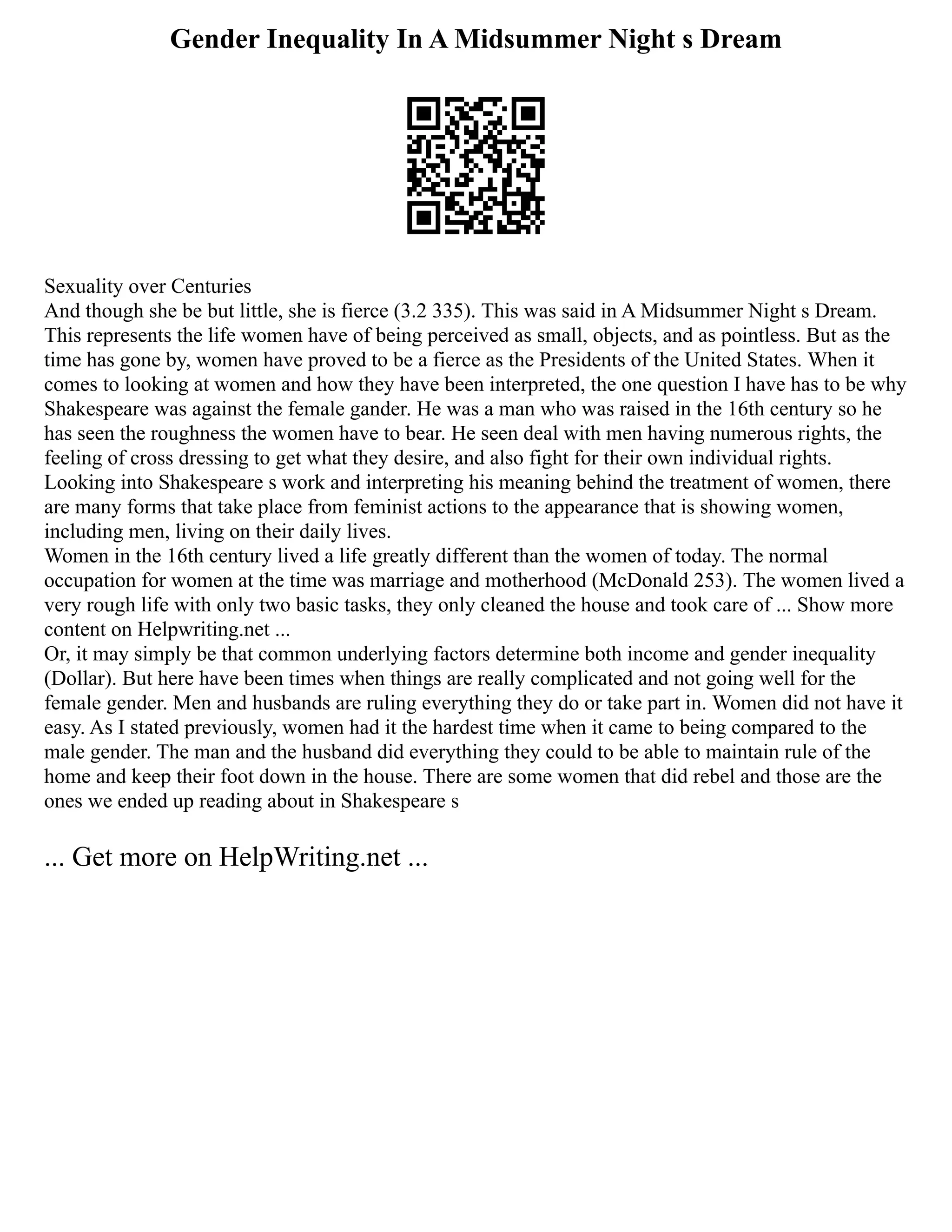 Gender Inequality In A Midsummer Night s Dream
Sexuality over Centuries
And though she be but little, she is fierce (3.2 335). This was said in A Midsummer Night s Dream.
This represents the life women have of being perceived as small, objects, and as pointless. But as the
time has gone by, women have proved to be a fierce as the Presidents of the United States. When it
comes to looking at women and how they have been interpreted, the one question I have has to be why
Shakespeare was against the female gander. He was a man who was raised in the 16th century so he
has seen the roughness the women have to bear. He seen deal with men having numerous rights, the
feeling of cross dressing to get what they desire, and also fight for their own individual rights.
Looking into Shakespeare s work and interpreting his meaning behind the treatment of women, there
are many forms that take place from feminist actions to the appearance that is showing women,
including men, living on their daily lives.
Women in the 16th century lived a life greatly different than the women of today. The normal
occupation for women at the time was marriage and motherhood (McDonald 253). The women lived a
very rough life with only two basic tasks, they only cleaned the house and took care of ... Show more
content on Helpwriting.net ...
Or, it may simply be that common underlying factors determine both income and gender inequality
(Dollar). But here have been times when things are really complicated and not going well for the
female gender. Men and husbands are ruling everything they do or take part in. Women did not have it
easy. As I stated previously, women had it the hardest time when it came to being compared to the
male gender. The man and the husband did everything they could to be able to maintain rule of the
home and keep their foot down in the house. There are some women that did rebel and those are the
ones we ended up reading about in Shakespeare s
... Get more on HelpWriting.net ...
 