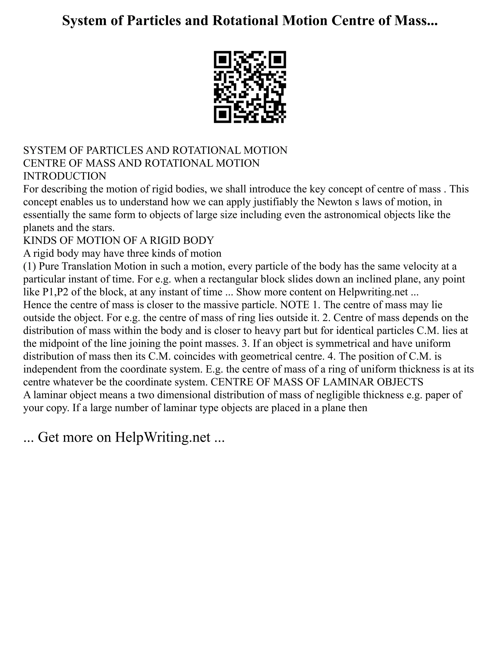 System of Particles and Rotational Motion Centre of Mass...
SYSTEM OF PARTICLES AND ROTATIONAL MOTION
CENTRE OF MASS AND ROTATIONAL MOTION
INTRODUCTION
For describing the motion of rigid bodies, we shall introduce the key concept of centre of mass . This
concept enables us to understand how we can apply justifiably the Newton s laws of motion, in
essentially the same form to objects of large size including even the astronomical objects like the
planets and the stars.
KINDS OF MOTION OF A RIGID BODY
A rigid body may have three kinds of motion
(1) Pure Translation Motion in such a motion, every particle of the body has the same velocity at a
particular instant of time. For e.g. when a rectangular block slides down an inclined plane, any point
like P1,P2 of the block, at any instant of time ... Show more content on Helpwriting.net ...
Hence the centre of mass is closer to the massive particle. NOTE 1. The centre of mass may lie
outside the object. For e.g. the centre of mass of ring lies outside it. 2. Centre of mass depends on the
distribution of mass within the body and is closer to heavy part but for identical particles C.M. lies at
the midpoint of the line joining the point masses. 3. If an object is symmetrical and have uniform
distribution of mass then its C.M. coincides with geometrical centre. 4. The position of C.M. is
independent from the coordinate system. E.g. the centre of mass of a ring of uniform thickness is at its
centre whatever be the coordinate system. CENTRE OF MASS OF LAMINAR OBJECTS
A laminar object means a two dimensional distribution of mass of negligible thickness e.g. paper of
your copy. If a large number of laminar type objects are placed in a plane then
... Get more on HelpWriting.net ...
 