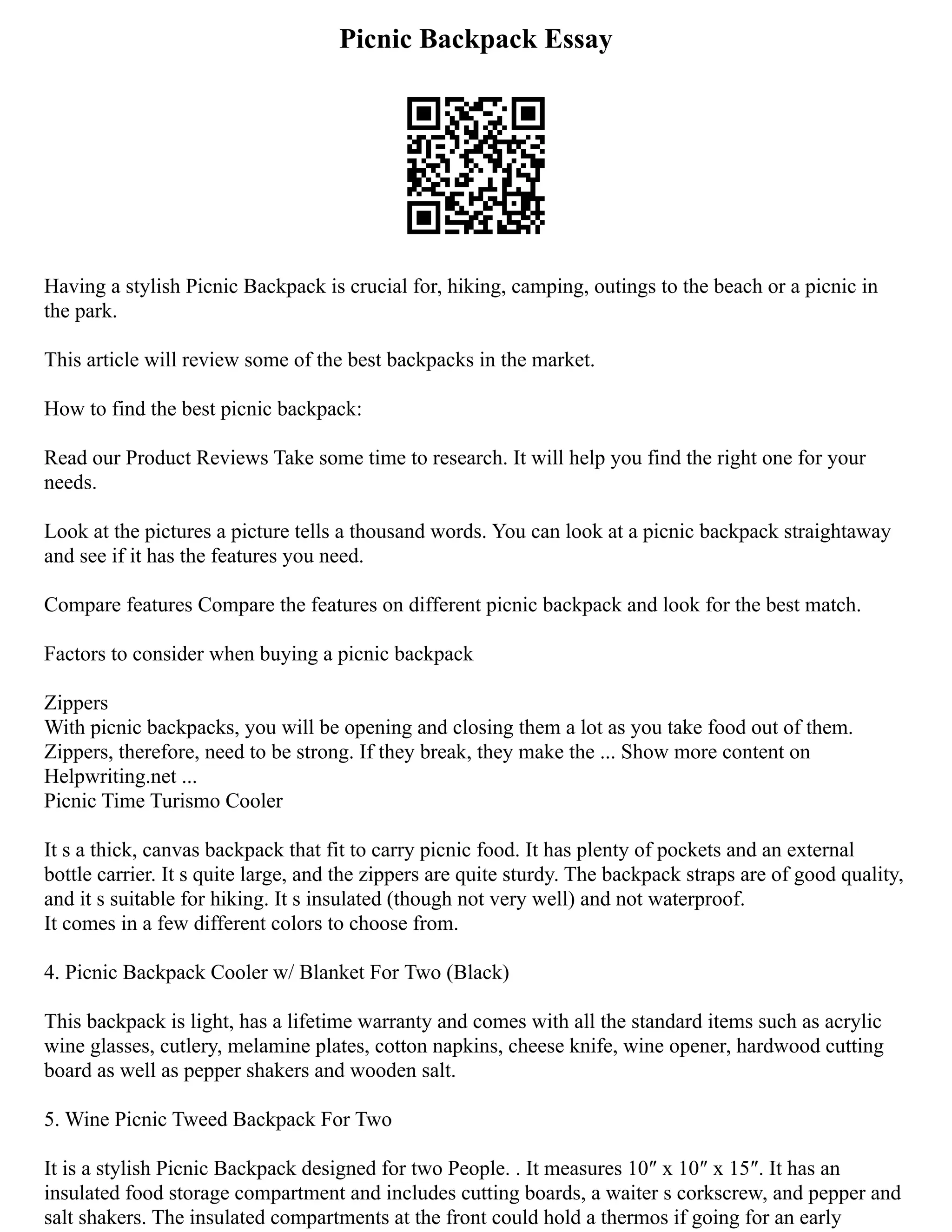 Picnic Backpack Essay
Having a stylish Picnic Backpack is crucial for, hiking, camping, outings to the beach or a picnic in
the park.
This article will review some of the best backpacks in the market.
How to find the best picnic backpack:
Read our Product Reviews Take some time to research. It will help you find the right one for your
needs.
Look at the pictures a picture tells a thousand words. You can look at a picnic backpack straightaway
and see if it has the features you need.
Compare features Compare the features on different picnic backpack and look for the best match.
Factors to consider when buying a picnic backpack
Zippers
With picnic backpacks, you will be opening and closing them a lot as you take food out of them.
Zippers, therefore, need to be strong. If they break, they make the ... Show more content on
Helpwriting.net ...
Picnic Time Turismo Cooler
It s a thick, canvas backpack that fit to carry picnic food. It has plenty of pockets and an external
bottle carrier. It s quite large, and the zippers are quite sturdy. The backpack straps are of good quality,
and it s suitable for hiking. It s insulated (though not very well) and not waterproof.
It comes in a few different colors to choose from.
4. Picnic Backpack Cooler w/ Blanket For Two (Black)
This backpack is light, has a lifetime warranty and comes with all the standard items such as acrylic
wine glasses, cutlery, melamine plates, cotton napkins, cheese knife, wine opener, hardwood cutting
board as well as pepper shakers and wooden salt.
5. Wine Picnic Tweed Backpack For Two
It is a stylish Picnic Backpack designed for two People. . It measures 10″ x 10″ x 15″. It has an
insulated food storage compartment and includes cutting boards, a waiter s corkscrew, and pepper and
salt shakers. The insulated compartments at the front could hold a thermos if going for an early
 