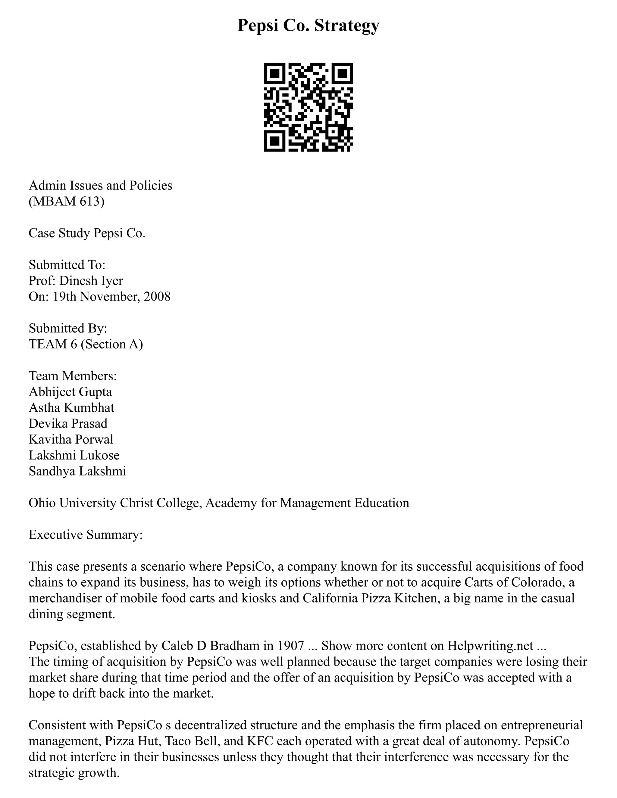 Pepsi Co. Strategy
Admin Issues and Policies
(MBAM 613)
Case Study Pepsi Co.
Submitted To:
Prof: Dinesh Iyer
On: 19th November, 2008
Submitted By:
TEAM 6 (Section A)
Team Members:
Abhijeet Gupta
Astha Kumbhat
Devika Prasad
Kavitha Porwal
Lakshmi Lukose
Sandhya Lakshmi
Ohio University Christ College, Academy for Management Education
Executive Summary:
This case presents a scenario where PepsiCo, a company known for its successful acquisitions of food
chains to expand its business, has to weigh its options whether or not to acquire Carts of Colorado, a
merchandiser of mobile food carts and kiosks and California Pizza Kitchen, a big name in the casual
dining segment.
PepsiCo, established by Caleb D Bradham in 1907 ... Show more content on Helpwriting.net ...
The timing of acquisition by PepsiCo was well planned because the target companies were losing their
market share during that time period and the offer of an acquisition by PepsiCo was accepted with a
hope to drift back into the market.
Consistent with PepsiCo s decentralized structure and the emphasis the firm placed on entrepreneurial
management, Pizza Hut, Taco Bell, and KFC each operated with a great deal of autonomy. PepsiCo
did not interfere in their businesses unless they thought that their interference was necessary for the
strategic growth.
 