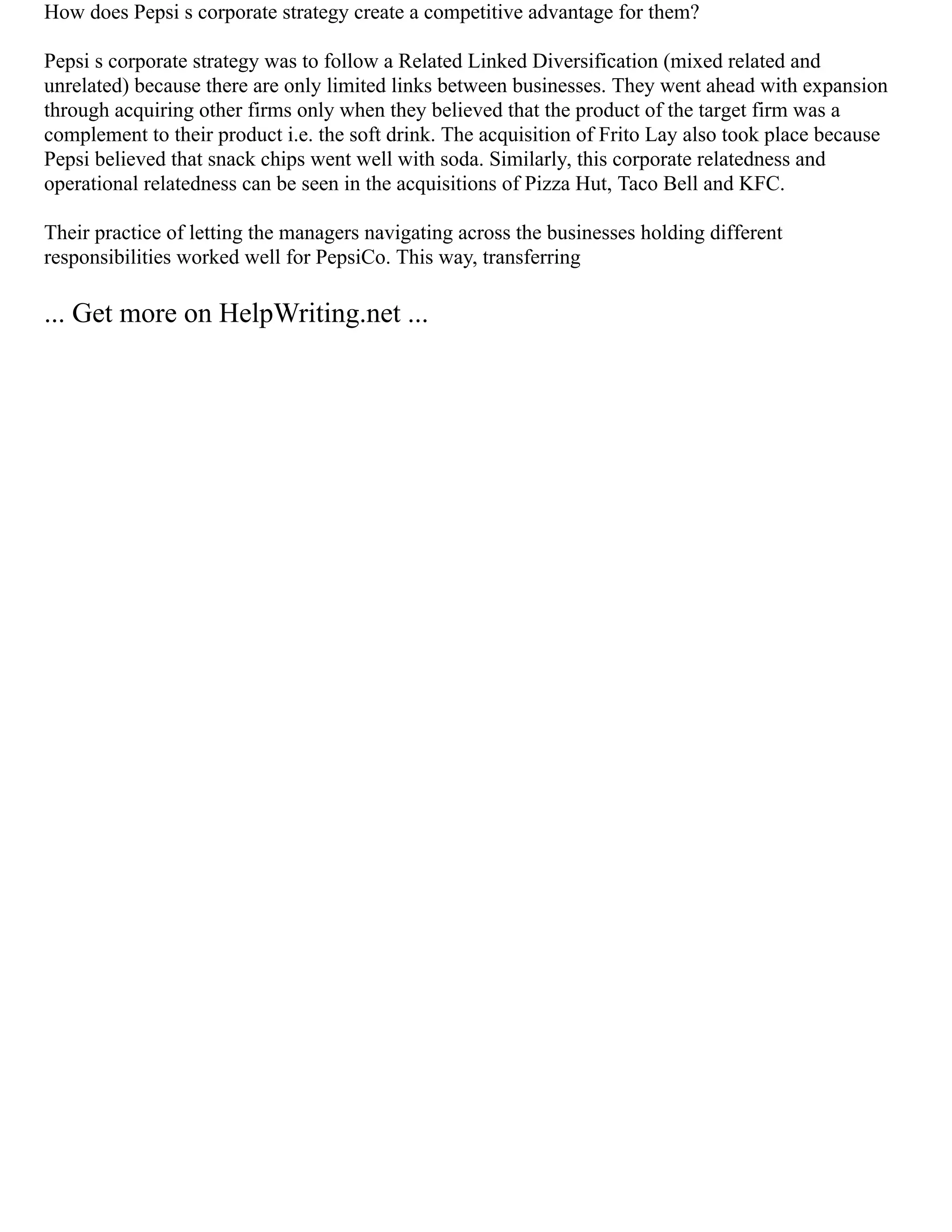 How does Pepsi s corporate strategy create a competitive advantage for them?
Pepsi s corporate strategy was to follow a Related Linked Diversification (mixed related and
unrelated) because there are only limited links between businesses. They went ahead with expansion
through acquiring other firms only when they believed that the product of the target firm was a
complement to their product i.e. the soft drink. The acquisition of Frito Lay also took place because
Pepsi believed that snack chips went well with soda. Similarly, this corporate relatedness and
operational relatedness can be seen in the acquisitions of Pizza Hut, Taco Bell and KFC.
Their practice of letting the managers navigating across the businesses holding different
responsibilities worked well for PepsiCo. This way, transferring
... Get more on HelpWriting.net ...
 