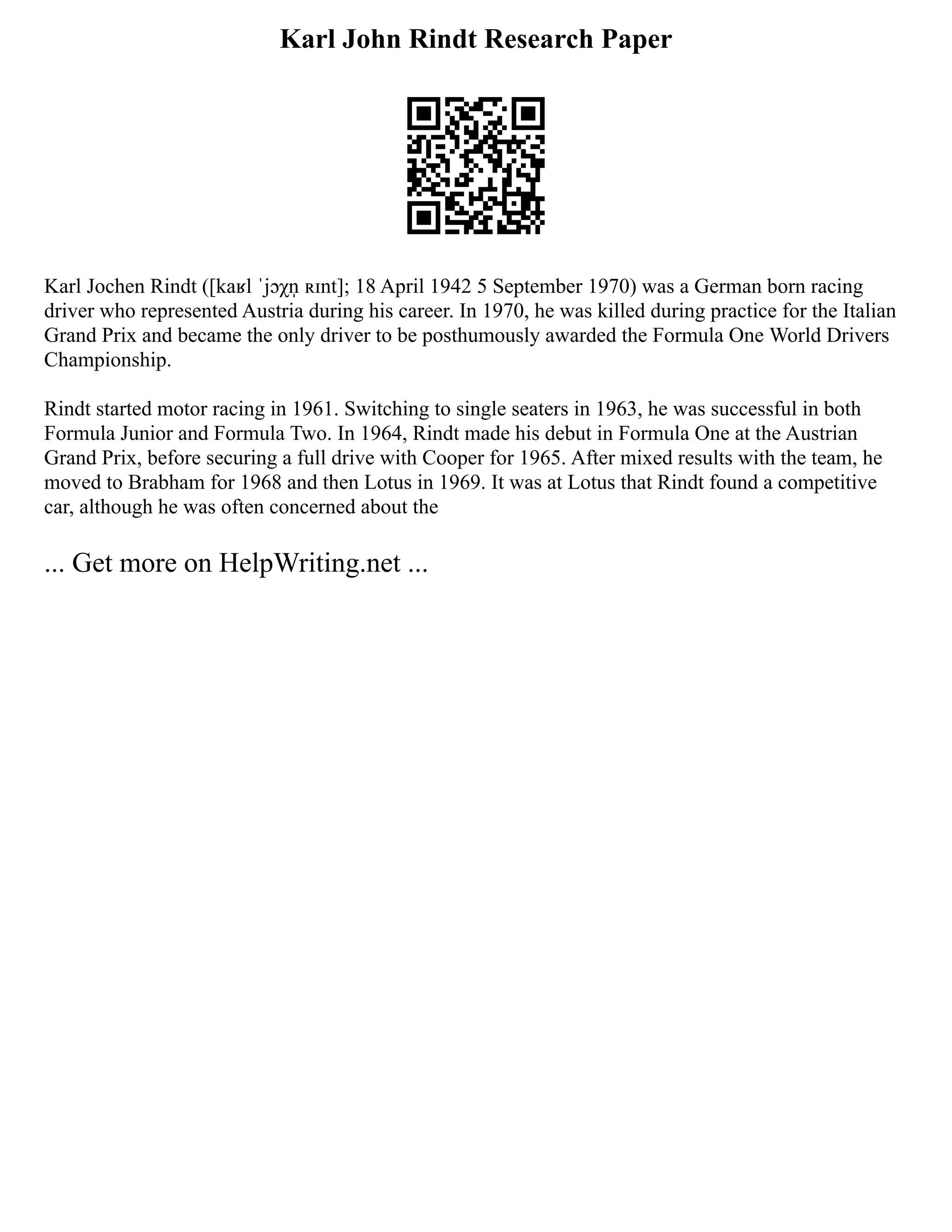 Karl John Rindt Research Paper
Karl Jochen Rindt ([kaʁl ˈjɔχn̩ ʀɪnt]; 18 April 1942 5 September 1970) was a German born racing
driver who represented Austria during his career. In 1970, he was killed during practice for the Italian
Grand Prix and became the only driver to be posthumously awarded the Formula One World Drivers
Championship.
Rindt started motor racing in 1961. Switching to single seaters in 1963, he was successful in both
Formula Junior and Formula Two. In 1964, Rindt made his debut in Formula One at the Austrian
Grand Prix, before securing a full drive with Cooper for 1965. After mixed results with the team, he
moved to Brabham for 1968 and then Lotus in 1969. It was at Lotus that Rindt found a competitive
car, although he was often concerned about the
... Get more on HelpWriting.net ...
 