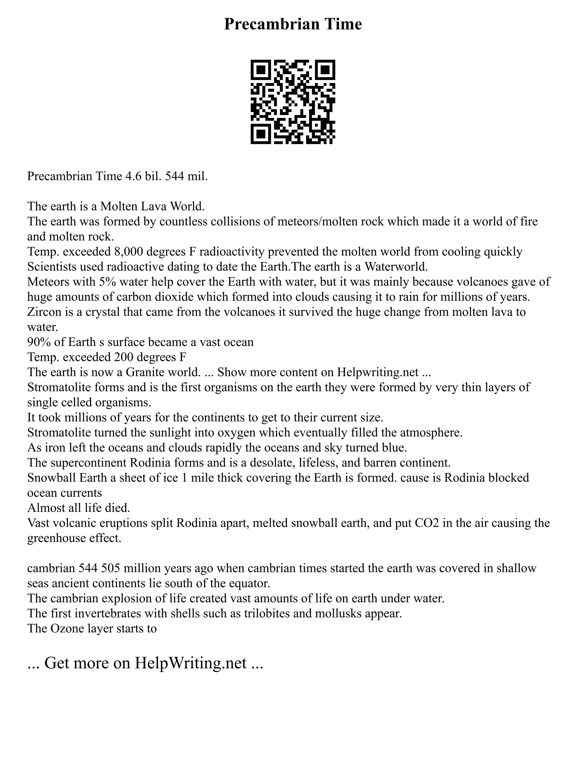 Precambrian Time
Precambrian Time 4.6 bil. 544 mil.
The earth is a Molten Lava World.
The earth was formed by countless collisions of meteors/molten rock which made it a world of fire
and molten rock.
Temp. exceeded 8,000 degrees F radioactivity prevented the molten world from cooling quickly
Scientists used radioactive dating to date the Earth.The earth is a Waterworld.
Meteors with 5% water help cover the Earth with water, but it was mainly because volcanoes gave of
huge amounts of carbon dioxide which formed into clouds causing it to rain for millions of years.
Zircon is a crystal that came from the volcanoes it survived the huge change from molten lava to
water.
90% of Earth s surface became a vast ocean
Temp. exceeded 200 degrees F
The earth is now a Granite world. ... Show more content on Helpwriting.net ...
Stromatolite forms and is the first organisms on the earth they were formed by very thin layers of
single celled organisms.
It took millions of years for the continents to get to their current size.
Stromatolite turned the sunlight into oxygen which eventually filled the atmosphere.
As iron left the oceans and clouds rapidly the oceans and sky turned blue.
The supercontinent Rodinia forms and is a desolate, lifeless, and barren continent.
Snowball Earth a sheet of ice 1 mile thick covering the Earth is formed. cause is Rodinia blocked
ocean currents
Almost all life died.
Vast volcanic eruptions split Rodinia apart, melted snowball earth, and put CO2 in the air causing the
greenhouse effect.
cambrian 544 505 million years ago when cambrian times started the earth was covered in shallow
seas ancient continents lie south of the equator.
The cambrian explosion of life created vast amounts of life on earth under water.
The first invertebrates with shells such as trilobites and mollusks appear.
The Ozone layer starts to
... Get more on HelpWriting.net ...
 