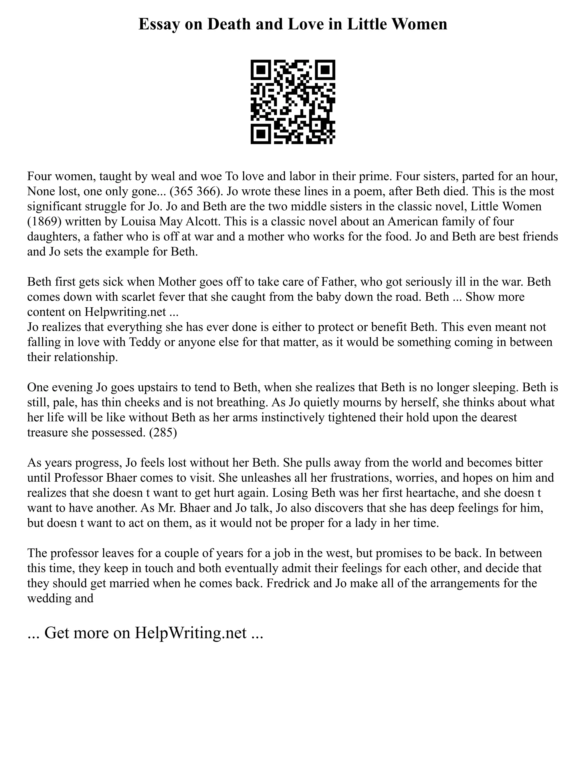 Essay on Death and Love in Little Women
Four women, taught by weal and woe To love and labor in their prime. Four sisters, parted for an hour,
None lost, one only gone... (365 366). Jo wrote these lines in a poem, after Beth died. This is the most
significant struggle for Jo. Jo and Beth are the two middle sisters in the classic novel, Little Women
(1869) written by Louisa May Alcott. This is a classic novel about an American family of four
daughters, a father who is off at war and a mother who works for the food. Jo and Beth are best friends
and Jo sets the example for Beth.
Beth first gets sick when Mother goes off to take care of Father, who got seriously ill in the war. Beth
comes down with scarlet fever that she caught from the baby down the road. Beth ... Show more
content on Helpwriting.net ...
Jo realizes that everything she has ever done is either to protect or benefit Beth. This even meant not
falling in love with Teddy or anyone else for that matter, as it would be something coming in between
their relationship.
One evening Jo goes upstairs to tend to Beth, when she realizes that Beth is no longer sleeping. Beth is
still, pale, has thin cheeks and is not breathing. As Jo quietly mourns by herself, she thinks about what
her life will be like without Beth as her arms instinctively tightened their hold upon the dearest
treasure she possessed. (285)
As years progress, Jo feels lost without her Beth. She pulls away from the world and becomes bitter
until Professor Bhaer comes to visit. She unleashes all her frustrations, worries, and hopes on him and
realizes that she doesn t want to get hurt again. Losing Beth was her first heartache, and she doesn t
want to have another. As Mr. Bhaer and Jo talk, Jo also discovers that she has deep feelings for him,
but doesn t want to act on them, as it would not be proper for a lady in her time.
The professor leaves for a couple of years for a job in the west, but promises to be back. In between
this time, they keep in touch and both eventually admit their feelings for each other, and decide that
they should get married when he comes back. Fredrick and Jo make all of the arrangements for the
wedding and
... Get more on HelpWriting.net ...
 