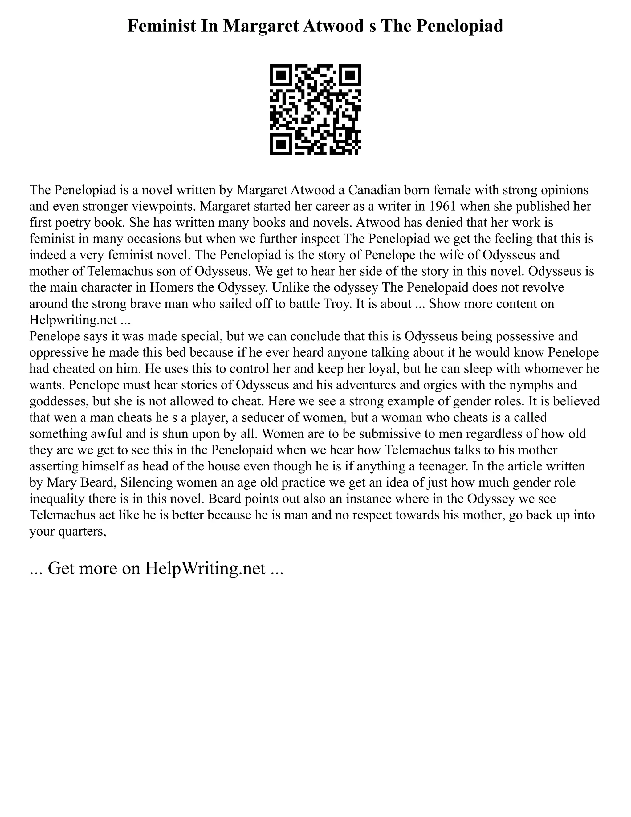 Feminist In Margaret Atwood s The Penelopiad
The Penelopiad is a novel written by Margaret Atwood a Canadian born female with strong opinions
and even stronger viewpoints. Margaret started her career as a writer in 1961 when she published her
first poetry book. She has written many books and novels. Atwood has denied that her work is
feminist in many occasions but when we further inspect The Penelopiad we get the feeling that this is
indeed a very feminist novel. The Penelopiad is the story of Penelope the wife of Odysseus and
mother of Telemachus son of Odysseus. We get to hear her side of the story in this novel. Odysseus is
the main character in Homers the Odyssey. Unlike the odyssey The Penelopaid does not revolve
around the strong brave man who sailed off to battle Troy. It is about ... Show more content on
Helpwriting.net ...
Penelope says it was made special, but we can conclude that this is Odysseus being possessive and
oppressive he made this bed because if he ever heard anyone talking about it he would know Penelope
had cheated on him. He uses this to control her and keep her loyal, but he can sleep with whomever he
wants. Penelope must hear stories of Odysseus and his adventures and orgies with the nymphs and
goddesses, but she is not allowed to cheat. Here we see a strong example of gender roles. It is believed
that wen a man cheats he s a player, a seducer of women, but a woman who cheats is a called
something awful and is shun upon by all. Women are to be submissive to men regardless of how old
they are we get to see this in the Penelopaid when we hear how Telemachus talks to his mother
asserting himself as head of the house even though he is if anything a teenager. In the article written
by Mary Beard, Silencing women an age old practice we get an idea of just how much gender role
inequality there is in this novel. Beard points out also an instance where in the Odyssey we see
Telemachus act like he is better because he is man and no respect towards his mother, go back up into
your quarters,
... Get more on HelpWriting.net ...
 