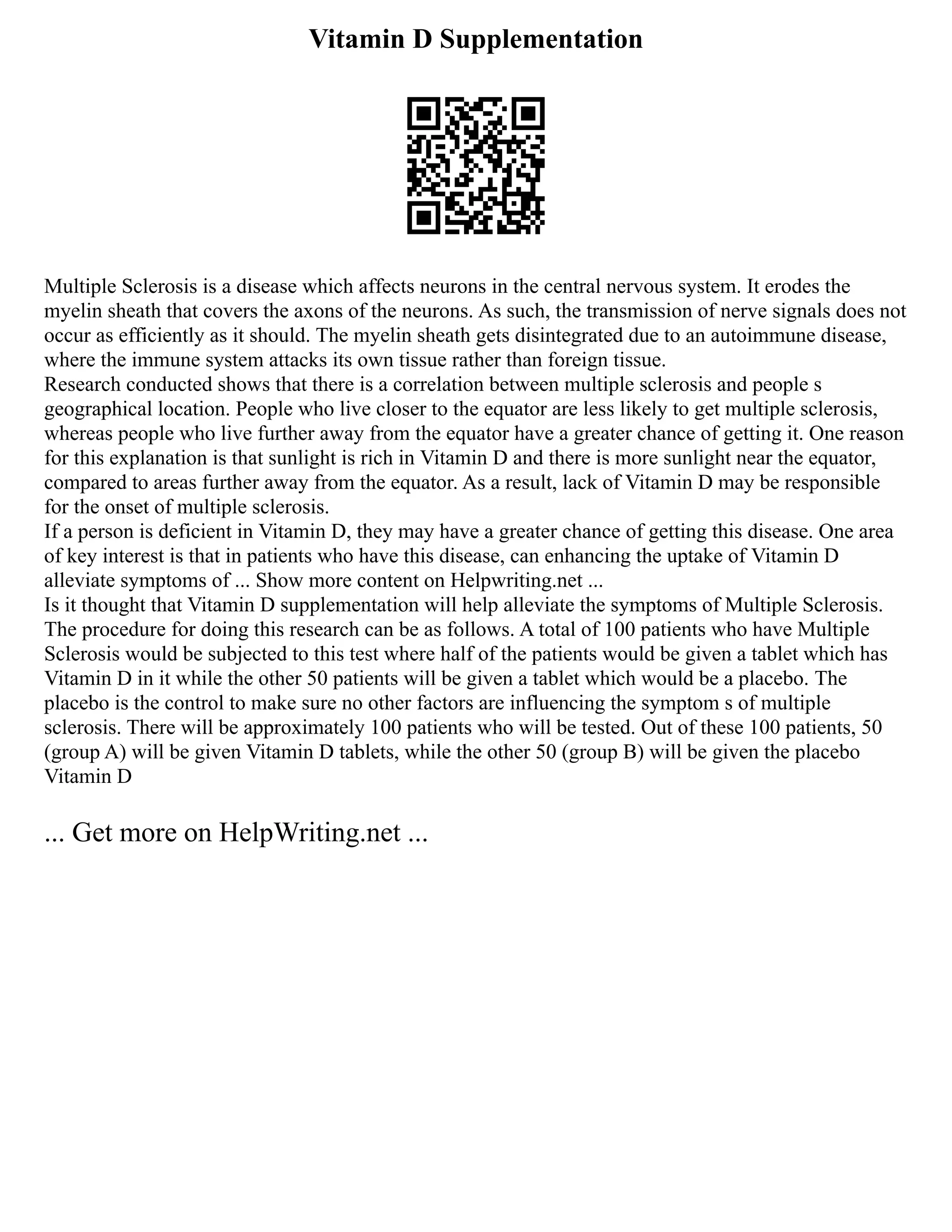 Vitamin D Supplementation
Multiple Sclerosis is a disease which affects neurons in the central nervous system. It erodes the
myelin sheath that covers the axons of the neurons. As such, the transmission of nerve signals does not
occur as efficiently as it should. The myelin sheath gets disintegrated due to an autoimmune disease,
where the immune system attacks its own tissue rather than foreign tissue.
Research conducted shows that there is a correlation between multiple sclerosis and people s
geographical location. People who live closer to the equator are less likely to get multiple sclerosis,
whereas people who live further away from the equator have a greater chance of getting it. One reason
for this explanation is that sunlight is rich in Vitamin D and there is more sunlight near the equator,
compared to areas further away from the equator. As a result, lack of Vitamin D may be responsible
for the onset of multiple sclerosis.
If a person is deficient in Vitamin D, they may have a greater chance of getting this disease. One area
of key interest is that in patients who have this disease, can enhancing the uptake of Vitamin D
alleviate symptoms of ... Show more content on Helpwriting.net ...
Is it thought that Vitamin D supplementation will help alleviate the symptoms of Multiple Sclerosis.
The procedure for doing this research can be as follows. A total of 100 patients who have Multiple
Sclerosis would be subjected to this test where half of the patients would be given a tablet which has
Vitamin D in it while the other 50 patients will be given a tablet which would be a placebo. The
placebo is the control to make sure no other factors are influencing the symptom s of multiple
sclerosis. There will be approximately 100 patients who will be tested. Out of these 100 patients, 50
(group A) will be given Vitamin D tablets, while the other 50 (group B) will be given the placebo
Vitamin D
... Get more on HelpWriting.net ...
 