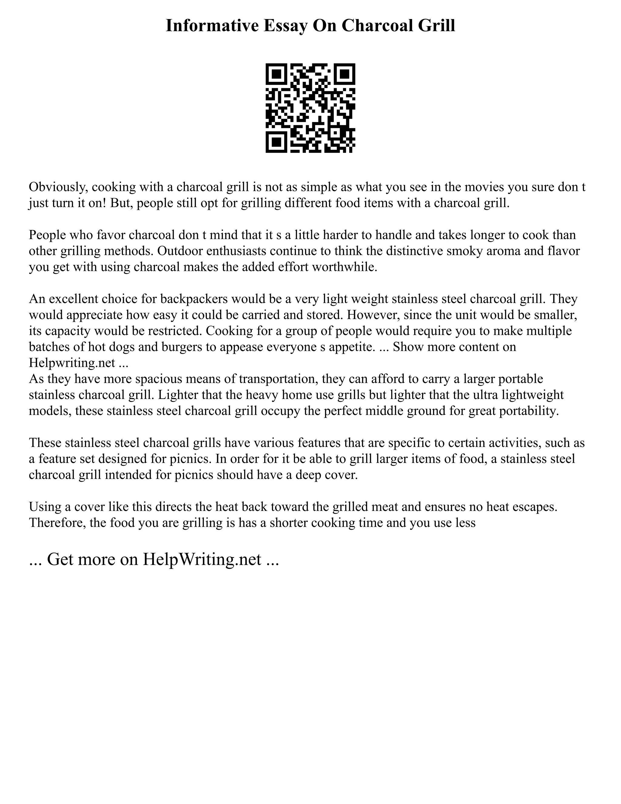 Informative Essay On Charcoal Grill
Obviously, cooking with a charcoal grill is not as simple as what you see in the movies you sure don t
just turn it on! But, people still opt for grilling different food items with a charcoal grill.
People who favor charcoal don t mind that it s a little harder to handle and takes longer to cook than
other grilling methods. Outdoor enthusiasts continue to think the distinctive smoky aroma and flavor
you get with using charcoal makes the added effort worthwhile.
An excellent choice for backpackers would be a very light weight stainless steel charcoal grill. They
would appreciate how easy it could be carried and stored. However, since the unit would be smaller,
its capacity would be restricted. Cooking for a group of people would require you to make multiple
batches of hot dogs and burgers to appease everyone s appetite. ... Show more content on
Helpwriting.net ...
As they have more spacious means of transportation, they can afford to carry a larger portable
stainless charcoal grill. Lighter that the heavy home use grills but lighter that the ultra lightweight
models, these stainless steel charcoal grill occupy the perfect middle ground for great portability.
These stainless steel charcoal grills have various features that are specific to certain activities, such as
a feature set designed for picnics. In order for it be able to grill larger items of food, a stainless steel
charcoal grill intended for picnics should have a deep cover.
Using a cover like this directs the heat back toward the grilled meat and ensures no heat escapes.
Therefore, the food you are grilling is has a shorter cooking time and you use less
... Get more on HelpWriting.net ...
 