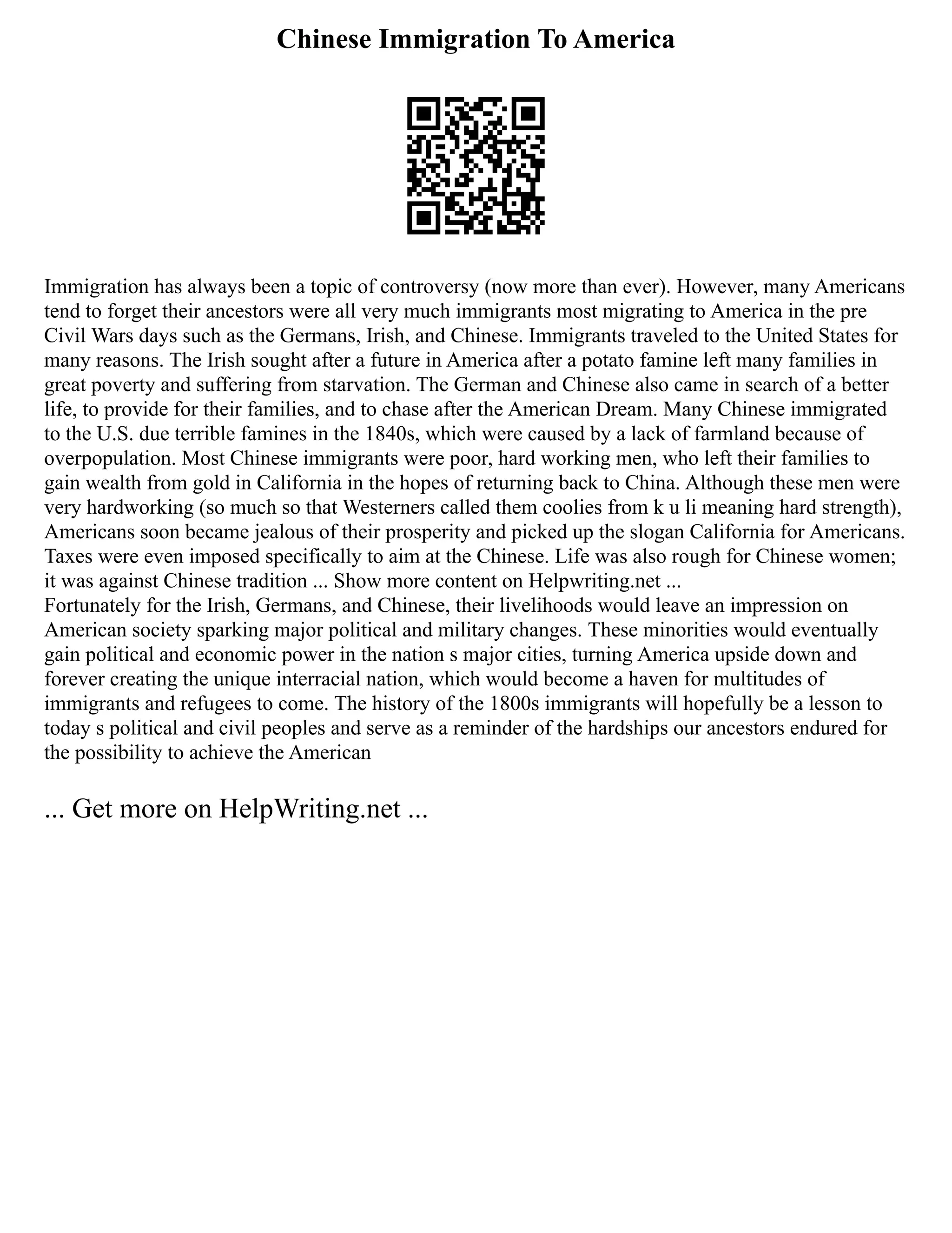 Chinese Immigration To America
Immigration has always been a topic of controversy (now more than ever). However, many Americans
tend to forget their ancestors were all very much immigrants most migrating to America in the pre
Civil Wars days such as the Germans, Irish, and Chinese. Immigrants traveled to the United States for
many reasons. The Irish sought after a future in America after a potato famine left many families in
great poverty and suffering from starvation. The German and Chinese also came in search of a better
life, to provide for their families, and to chase after the American Dream. Many Chinese immigrated
to the U.S. due terrible famines in the 1840s, which were caused by a lack of farmland because of
overpopulation. Most Chinese immigrants were poor, hard working men, who left their families to
gain wealth from gold in California in the hopes of returning back to China. Although these men were
very hardworking (so much so that Westerners called them coolies from k u li meaning hard strength),
Americans soon became jealous of their prosperity and picked up the slogan California for Americans.
Taxes were even imposed specifically to aim at the Chinese. Life was also rough for Chinese women;
it was against Chinese tradition ... Show more content on Helpwriting.net ...
Fortunately for the Irish, Germans, and Chinese, their livelihoods would leave an impression on
American society sparking major political and military changes. These minorities would eventually
gain political and economic power in the nation s major cities, turning America upside down and
forever creating the unique interracial nation, which would become a haven for multitudes of
immigrants and refugees to come. The history of the 1800s immigrants will hopefully be a lesson to
today s political and civil peoples and serve as a reminder of the hardships our ancestors endured for
the possibility to achieve the American
... Get more on HelpWriting.net ...
 