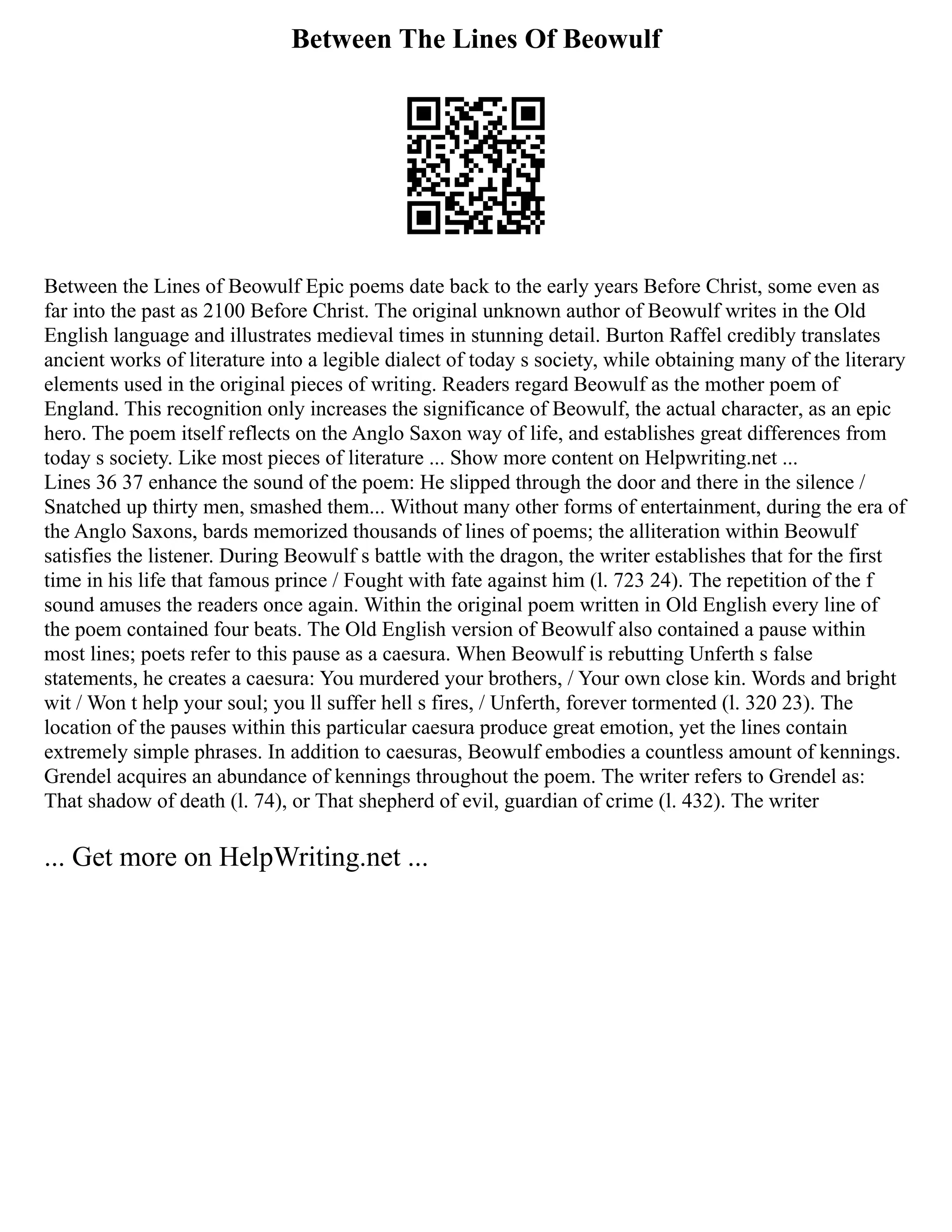 Between The Lines Of Beowulf
Between the Lines of Beowulf Epic poems date back to the early years Before Christ, some even as
far into the past as 2100 Before Christ. The original unknown author of Beowulf writes in the Old
English language and illustrates medieval times in stunning detail. Burton Raffel credibly translates
ancient works of literature into a legible dialect of today s society, while obtaining many of the literary
elements used in the original pieces of writing. Readers regard Beowulf as the mother poem of
England. This recognition only increases the significance of Beowulf, the actual character, as an epic
hero. The poem itself reflects on the Anglo Saxon way of life, and establishes great differences from
today s society. Like most pieces of literature ... Show more content on Helpwriting.net ...
Lines 36 37 enhance the sound of the poem: He slipped through the door and there in the silence /
Snatched up thirty men, smashed them... Without many other forms of entertainment, during the era of
the Anglo Saxons, bards memorized thousands of lines of poems; the alliteration within Beowulf
satisfies the listener. During Beowulf s battle with the dragon, the writer establishes that for the first
time in his life that famous prince / Fought with fate against him (l. 723 24). The repetition of the f
sound amuses the readers once again. Within the original poem written in Old English every line of
the poem contained four beats. The Old English version of Beowulf also contained a pause within
most lines; poets refer to this pause as a caesura. When Beowulf is rebutting Unferth s false
statements, he creates a caesura: You murdered your brothers, / Your own close kin. Words and bright
wit / Won t help your soul; you ll suffer hell s fires, / Unferth, forever tormented (l. 320 23). The
location of the pauses within this particular caesura produce great emotion, yet the lines contain
extremely simple phrases. In addition to caesuras, Beowulf embodies a countless amount of kennings.
Grendel acquires an abundance of kennings throughout the poem. The writer refers to Grendel as:
That shadow of death (l. 74), or That shepherd of evil, guardian of crime (l. 432). The writer
... Get more on HelpWriting.net ...
 